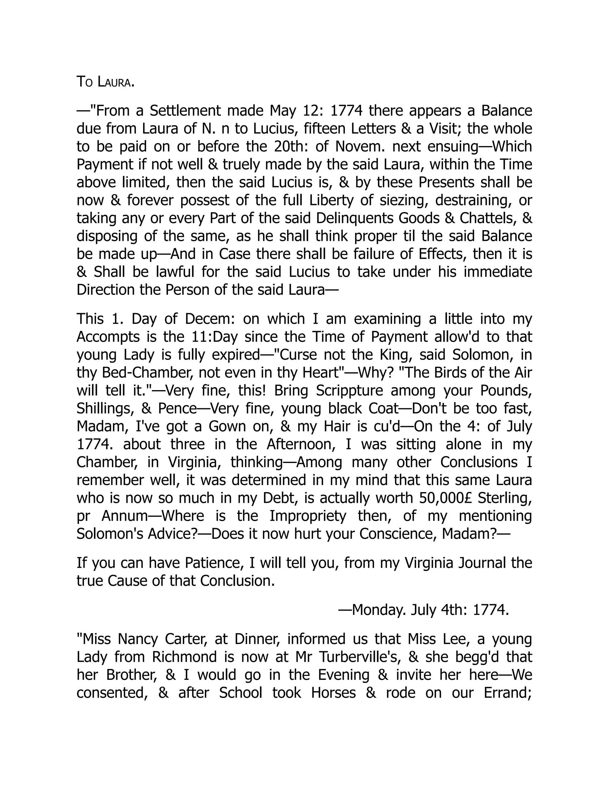 To Laura.
—"From a Settlement made May 12: 1774 there appears a Balance
due from Laura of N. n to Lucius, fifteen Letters & a Visit; the whole
to be paid on or before the 20th: of Novem. next ensuing—Which
Payment if not well & truely made by the said Laura, within the Time
above limited, then the said Lucius is, & by these Presents shall be
now & forever possest of the full Liberty of siezing, destraining, or
taking any or every Part of the said Delinquents Goods & Chattels, &
disposing of the same, as he shall think proper til the said Balance
be made up—And in Case there shall be failure of Effects, then it is
& Shall be lawful for the said Lucius to take under his immediate
Direction the Person of the said Laura—
This 1. Day of Decem: on which I am examining a little into my
Accompts is the 11:Day since the Time of Payment allow'd to that
young Lady is fully expired—"Curse not the King, said Solomon, in
thy Bed-Chamber, not even in thy Heart"—Why? "The Birds of the Air
will tell it."—Very fine, this! Bring Scrippture among your Pounds,
Shillings, & Pence—Very fine, young black Coat—Don't be too fast,
Madam, I've got a Gown on, & my Hair is cu'd—On the 4: of July
1774. about three in the Afternoon, I was sitting alone in my
Chamber, in Virginia, thinking—Among many other Conclusions I
remember well, it was determined in my mind that this same Laura
who is now so much in my Debt, is actually worth 50,000£ Sterling,
pr Annum—Where is the Impropriety then, of my mentioning
Solomon's Advice?—Does it now hurt your Conscience, Madam?—
If you can have Patience, I will tell you, from my Virginia Journal the
true Cause of that Conclusion.
—Monday. July 4th: 1774.
"Miss Nancy Carter, at Dinner, informed us that Miss Lee, a young
Lady from Richmond is now at Mr Turberville's, & she begg'd that
her Brother, & I would go in the Evening & invite her here—We
consented, & after School took Horses & rode on our Errand;
 