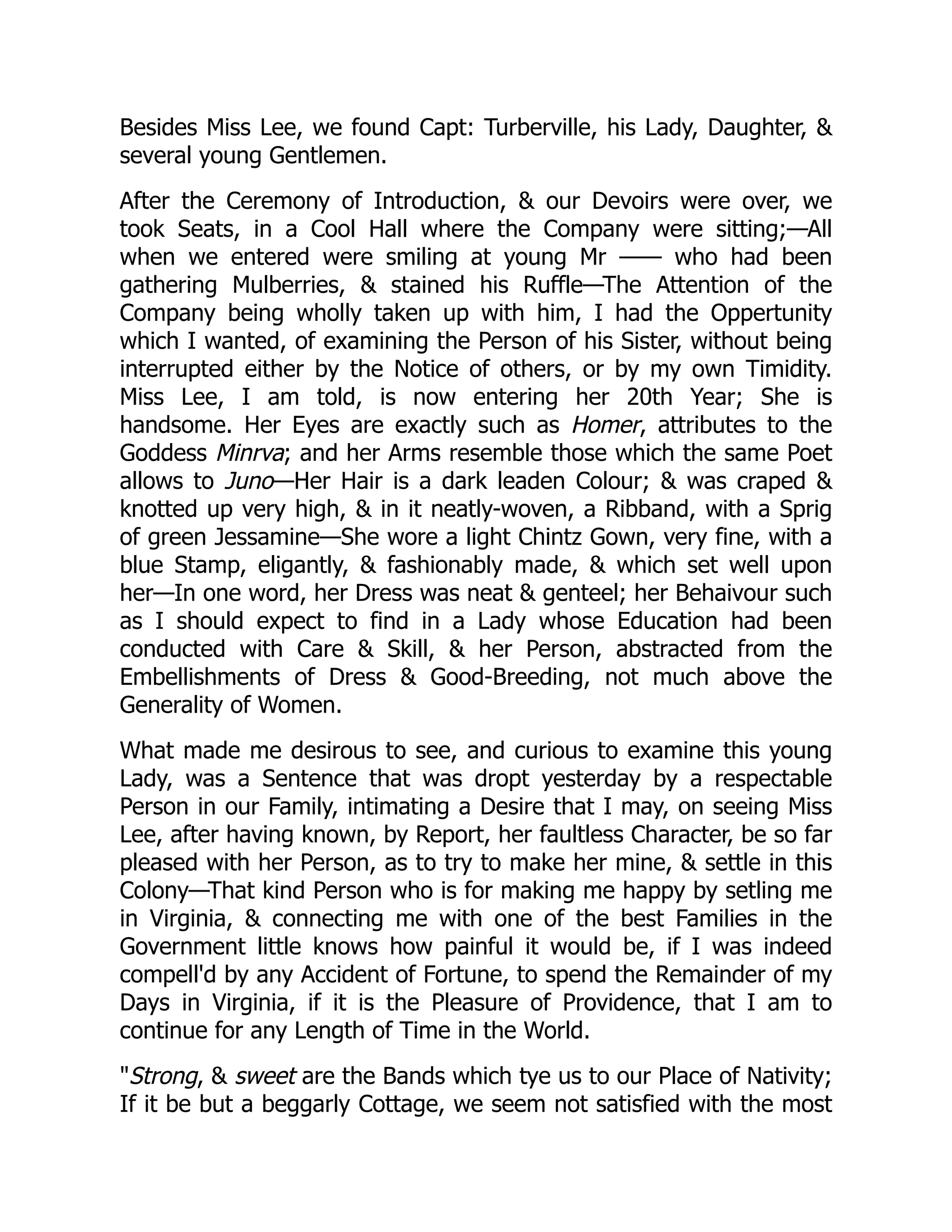 Besides Miss Lee, we found Capt: Turberville, his Lady, Daughter, &
several young Gentlemen.
After the Ceremony of Introduction, & our Devoirs were over, we
took Seats, in a Cool Hall where the Company were sitting;—All
when we entered were smiling at young Mr —— who had been
gathering Mulberries, & stained his Ruffle—The Attention of the
Company being wholly taken up with him, I had the Oppertunity
which I wanted, of examining the Person of his Sister, without being
interrupted either by the Notice of others, or by my own Timidity.
Miss Lee, I am told, is now entering her 20th Year; She is
handsome. Her Eyes are exactly such as Homer, attributes to the
Goddess Minrva; and her Arms resemble those which the same Poet
allows to Juno—Her Hair is a dark leaden Colour; & was craped &
knotted up very high, & in it neatly-woven, a Ribband, with a Sprig
of green Jessamine—She wore a light Chintz Gown, very fine, with a
blue Stamp, eligantly, & fashionably made, & which set well upon
her—In one word, her Dress was neat & genteel; her Behaivour such
as I should expect to find in a Lady whose Education had been
conducted with Care & Skill, & her Person, abstracted from the
Embellishments of Dress & Good-Breeding, not much above the
Generality of Women.
What made me desirous to see, and curious to examine this young
Lady, was a Sentence that was dropt yesterday by a respectable
Person in our Family, intimating a Desire that I may, on seeing Miss
Lee, after having known, by Report, her faultless Character, be so far
pleased with her Person, as to try to make her mine, & settle in this
Colony—That kind Person who is for making me happy by setling me
in Virginia, & connecting me with one of the best Families in the
Government little knows how painful it would be, if I was indeed
compell'd by any Accident of Fortune, to spend the Remainder of my
Days in Virginia, if it is the Pleasure of Providence, that I am to
continue for any Length of Time in the World.
"Strong, & sweet are the Bands which tye us to our Place of Nativity;
If it be but a beggarly Cottage, we seem not satisfied with the most
 