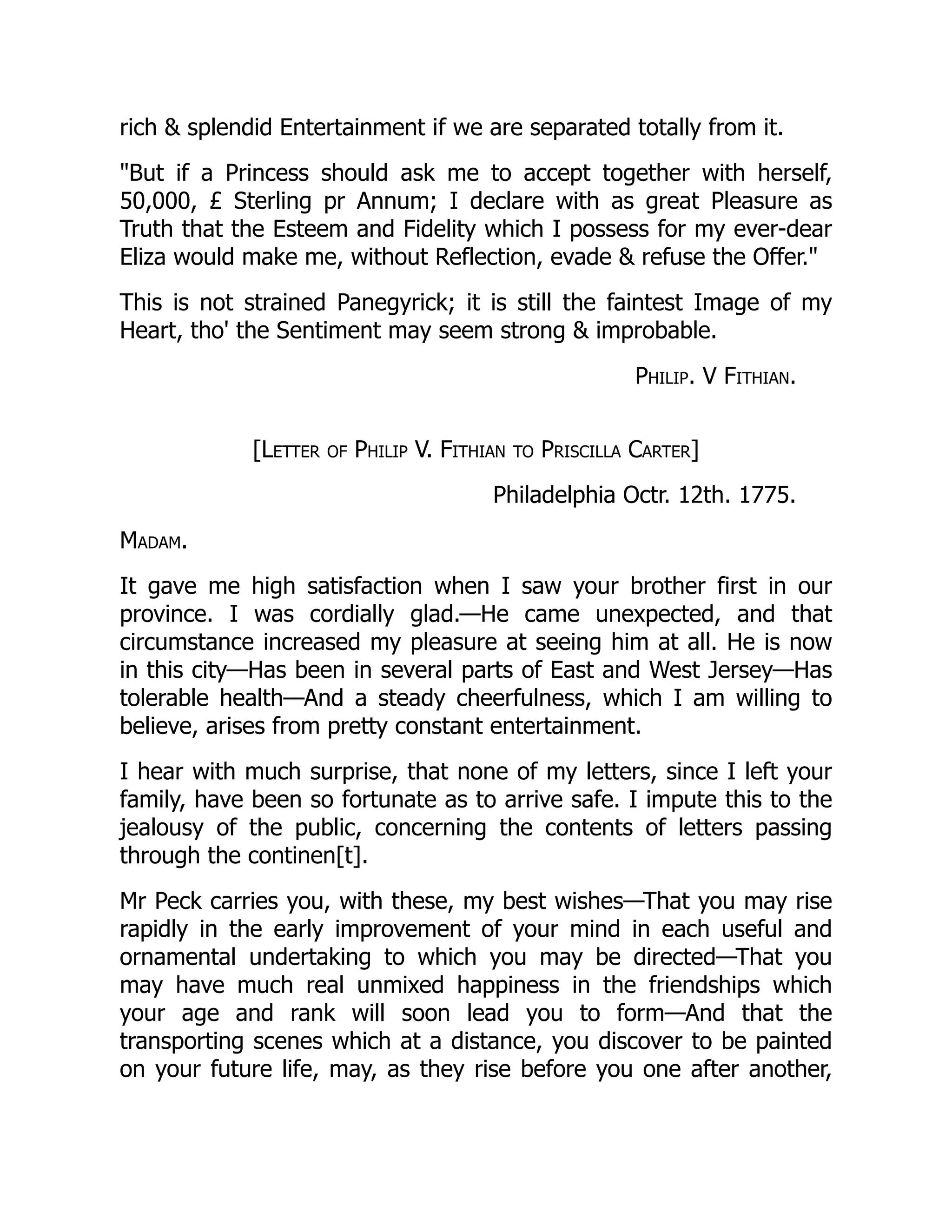rich & splendid Entertainment if we are separated totally from it.
"But if a Princess should ask me to accept together with herself,
50,000, £ Sterling pr Annum; I declare with as great Pleasure as
Truth that the Esteem and Fidelity which I possess for my ever-dear
Eliza would make me, without Reflection, evade & refuse the Offer."
This is not strained Panegyrick; it is still the faintest Image of my
Heart, tho' the Sentiment may seem strong & improbable.
Philip. V Fithian.
[Letter of Philip V. Fithian to Priscilla Carter]
Philadelphia Octr. 12th. 1775.
Madam.
It gave me high satisfaction when I saw your brother first in our
province. I was cordially glad.—He came unexpected, and that
circumstance increased my pleasure at seeing him at all. He is now
in this city—Has been in several parts of East and West Jersey—Has
tolerable health—And a steady cheerfulness, which I am willing to
believe, arises from pretty constant entertainment.
I hear with much surprise, that none of my letters, since I left your
family, have been so fortunate as to arrive safe. I impute this to the
jealousy of the public, concerning the contents of letters passing
through the continen[t].
Mr Peck carries you, with these, my best wishes—That you may rise
rapidly in the early improvement of your mind in each useful and
ornamental undertaking to which you may be directed—That you
may have much real unmixed happiness in the friendships which
your age and rank will soon lead you to form—And that the
transporting scenes which at a distance, you discover to be painted
on your future life, may, as they rise before you one after another,
 