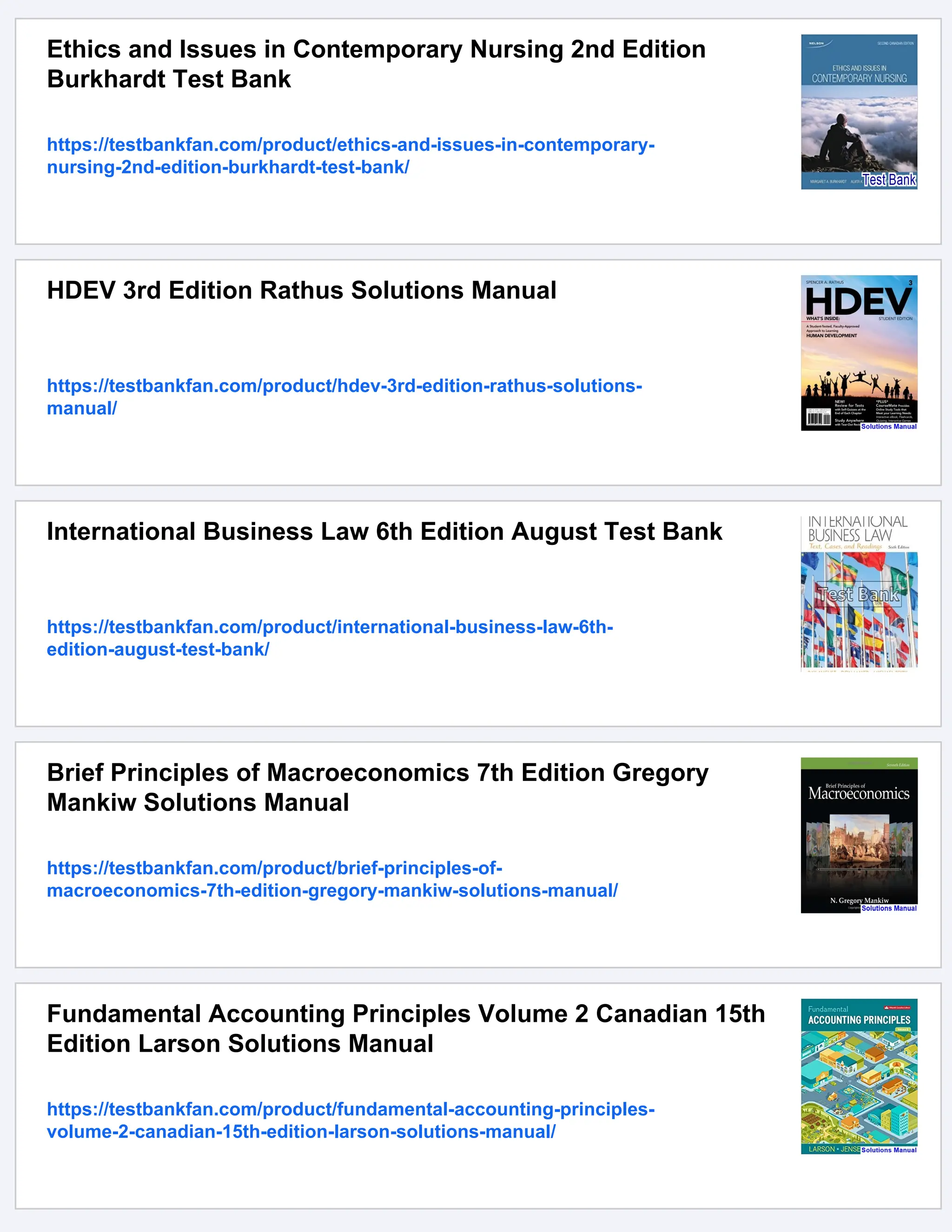 Ethics and Issues in Contemporary Nursing 2nd Edition
Burkhardt Test Bank
https://testbankfan.com/product/ethics-and-issues-in-contemporary-
nursing-2nd-edition-burkhardt-test-bank/
HDEV 3rd Edition Rathus Solutions Manual
https://testbankfan.com/product/hdev-3rd-edition-rathus-solutions-
manual/
International Business Law 6th Edition August Test Bank
https://testbankfan.com/product/international-business-law-6th-
edition-august-test-bank/
Brief Principles of Macroeconomics 7th Edition Gregory
Mankiw Solutions Manual
https://testbankfan.com/product/brief-principles-of-
macroeconomics-7th-edition-gregory-mankiw-solutions-manual/
Fundamental Accounting Principles Volume 2 Canadian 15th
Edition Larson Solutions Manual
https://testbankfan.com/product/fundamental-accounting-principles-
volume-2-canadian-15th-edition-larson-solutions-manual/
 