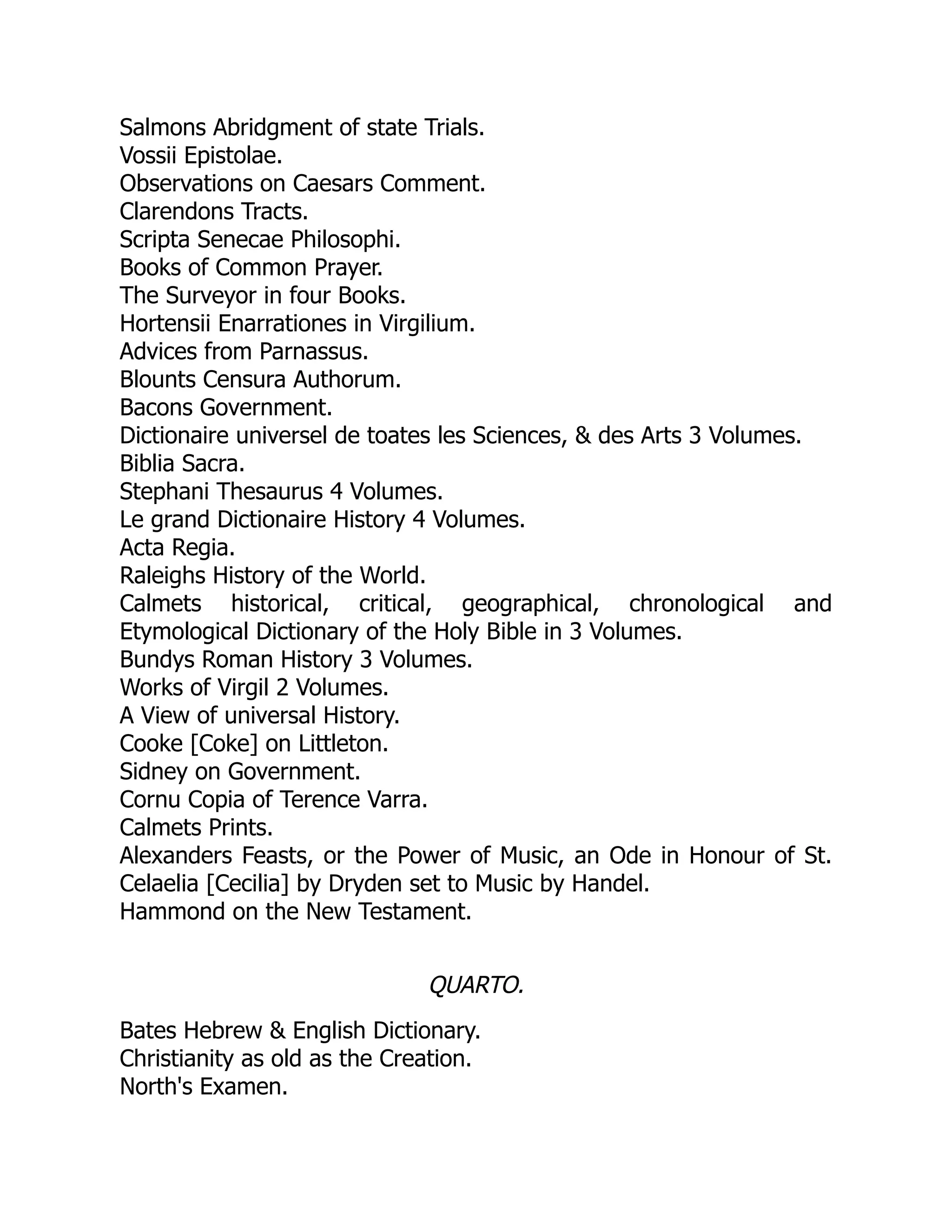Salmons Abridgment of state Trials.
Vossii Epistolae.
Observations on Caesars Comment.
Clarendons Tracts.
Scripta Senecae Philosophi.
Books of Common Prayer.
The Surveyor in four Books.
Hortensii Enarrationes in Virgilium.
Advices from Parnassus.
Blounts Censura Authorum.
Bacons Government.
Dictionaire universel de toates les Sciences, & des Arts 3 Volumes.
Biblia Sacra.
Stephani Thesaurus 4 Volumes.
Le grand Dictionaire History 4 Volumes.
Acta Regia.
Raleighs History of the World.
Calmets historical, critical, geographical, chronological and
Etymological Dictionary of the Holy Bible in 3 Volumes.
Bundys Roman History 3 Volumes.
Works of Virgil 2 Volumes.
A View of universal History.
Cooke [Coke] on Littleton.
Sidney on Government.
Cornu Copia of Terence Varra.
Calmets Prints.
Alexanders Feasts, or the Power of Music, an Ode in Honour of St.
Celaelia [Cecilia] by Dryden set to Music by Handel.
Hammond on the New Testament.
QUARTO.
Bates Hebrew & English Dictionary.
Christianity as old as the Creation.
North's Examen.
 