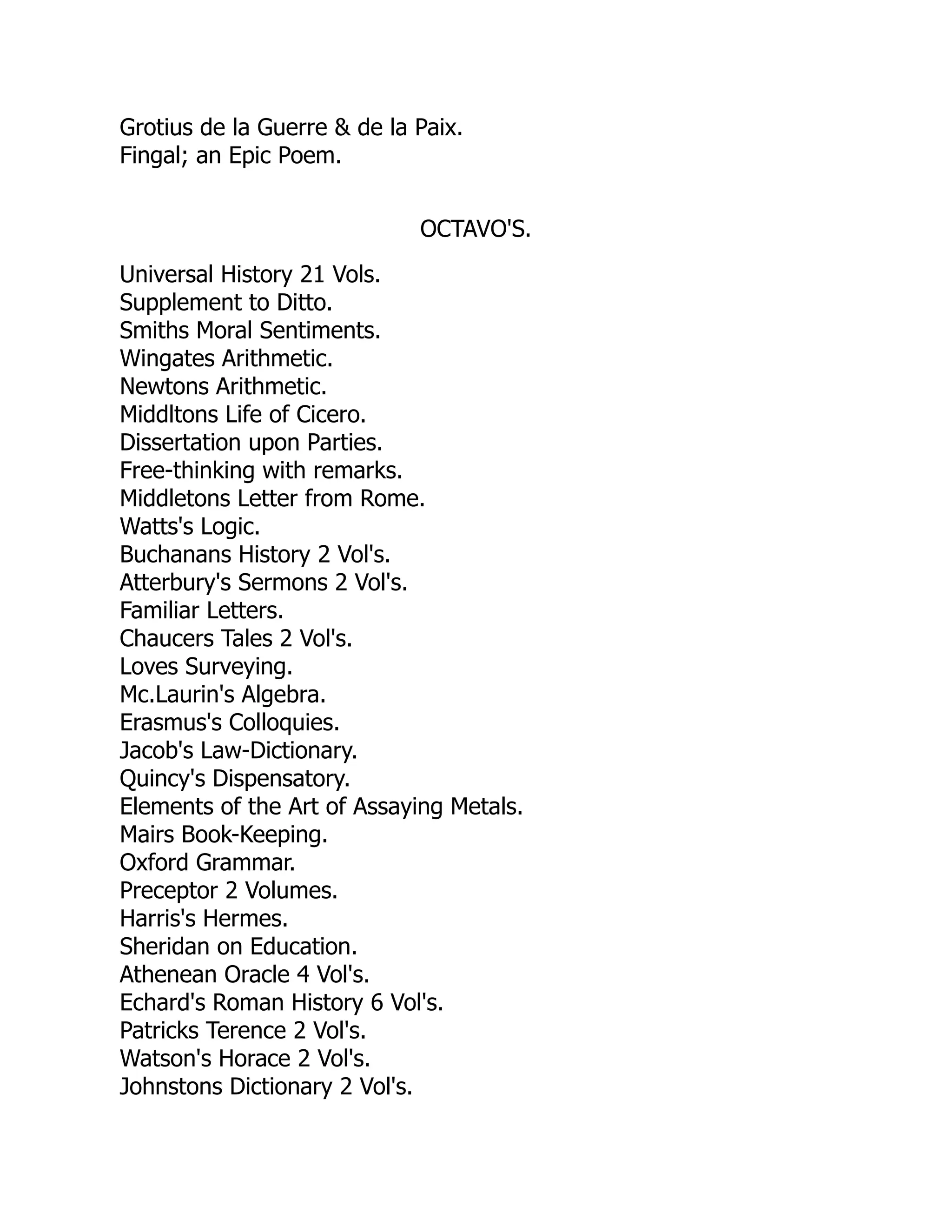 Grotius de la Guerre & de la Paix.
Fingal; an Epic Poem.
OCTAVO'S.
Universal History 21 Vols.
Supplement to Ditto.
Smiths Moral Sentiments.
Wingates Arithmetic.
Newtons Arithmetic.
Middltons Life of Cicero.
Dissertation upon Parties.
Free-thinking with remarks.
Middletons Letter from Rome.
Watts's Logic.
Buchanans History 2 Vol's.
Atterbury's Sermons 2 Vol's.
Familiar Letters.
Chaucers Tales 2 Vol's.
Loves Surveying.
Mc.Laurin's Algebra.
Erasmus's Colloquies.
Jacob's Law-Dictionary.
Quincy's Dispensatory.
Elements of the Art of Assaying Metals.
Mairs Book-Keeping.
Oxford Grammar.
Preceptor 2 Volumes.
Harris's Hermes.
Sheridan on Education.
Athenean Oracle 4 Vol's.
Echard's Roman History 6 Vol's.
Patricks Terence 2 Vol's.
Watson's Horace 2 Vol's.
Johnstons Dictionary 2 Vol's.
 