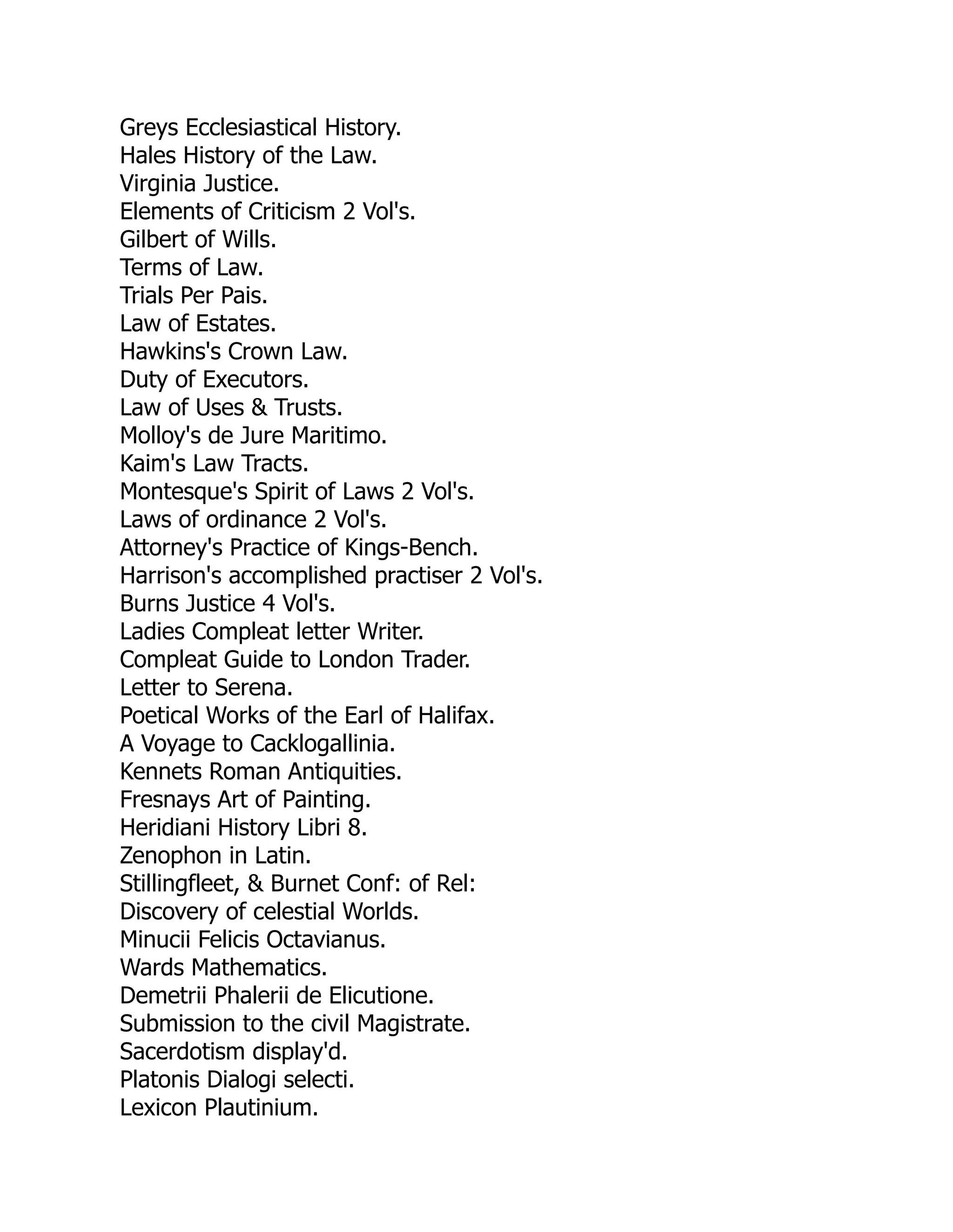 Greys Ecclesiastical History.
Hales History of the Law.
Virginia Justice.
Elements of Criticism 2 Vol's.
Gilbert of Wills.
Terms of Law.
Trials Per Pais.
Law of Estates.
Hawkins's Crown Law.
Duty of Executors.
Law of Uses & Trusts.
Molloy's de Jure Maritimo.
Kaim's Law Tracts.
Montesque's Spirit of Laws 2 Vol's.
Laws of ordinance 2 Vol's.
Attorney's Practice of Kings-Bench.
Harrison's accomplished practiser 2 Vol's.
Burns Justice 4 Vol's.
Ladies Compleat letter Writer.
Compleat Guide to London Trader.
Letter to Serena.
Poetical Works of the Earl of Halifax.
A Voyage to Cacklogallinia.
Kennets Roman Antiquities.
Fresnays Art of Painting.
Heridiani History Libri 8.
Zenophon in Latin.
Stillingfleet, & Burnet Conf: of Rel:
Discovery of celestial Worlds.
Minucii Felicis Octavianus.
Wards Mathematics.
Demetrii Phalerii de Elicutione.
Submission to the civil Magistrate.
Sacerdotism display'd.
Platonis Dialogi selecti.
Lexicon Plautinium.
 