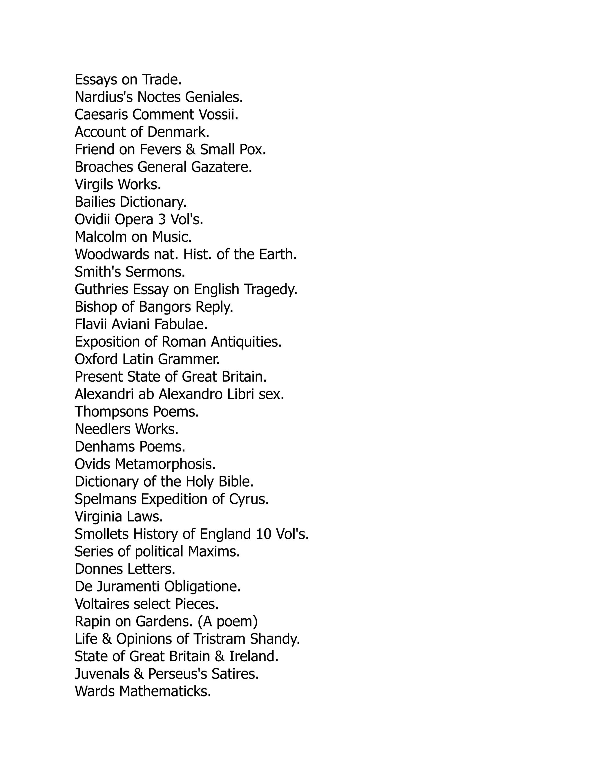 Essays on Trade.
Nardius's Noctes Geniales.
Caesaris Comment Vossii.
Account of Denmark.
Friend on Fevers & Small Pox.
Broaches General Gazatere.
Virgils Works.
Bailies Dictionary.
Ovidii Opera 3 Vol's.
Malcolm on Music.
Woodwards nat. Hist. of the Earth.
Smith's Sermons.
Guthries Essay on English Tragedy.
Bishop of Bangors Reply.
Flavii Aviani Fabulae.
Exposition of Roman Antiquities.
Oxford Latin Grammer.
Present State of Great Britain.
Alexandri ab Alexandro Libri sex.
Thompsons Poems.
Needlers Works.
Denhams Poems.
Ovids Metamorphosis.
Dictionary of the Holy Bible.
Spelmans Expedition of Cyrus.
Virginia Laws.
Smollets History of England 10 Vol's.
Series of political Maxims.
Donnes Letters.
De Juramenti Obligatione.
Voltaires select Pieces.
Rapin on Gardens. (A poem)
Life & Opinions of Tristram Shandy.
State of Great Britain & Ireland.
Juvenals & Perseus's Satires.
Wards Mathematicks.
 