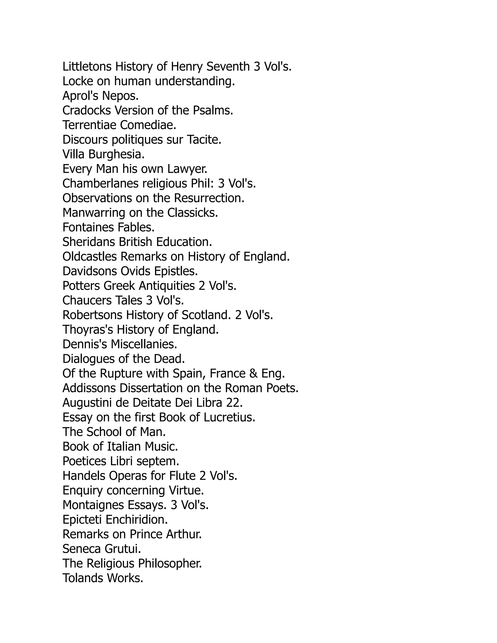Littletons History of Henry Seventh 3 Vol's.
Locke on human understanding.
Aprol's Nepos.
Cradocks Version of the Psalms.
Terrentiae Comediae.
Discours politiques sur Tacite.
Villa Burghesia.
Every Man his own Lawyer.
Chamberlanes religious Phil: 3 Vol's.
Observations on the Resurrection.
Manwarring on the Classicks.
Fontaines Fables.
Sheridans British Education.
Oldcastles Remarks on History of England.
Davidsons Ovids Epistles.
Potters Greek Antiquities 2 Vol's.
Chaucers Tales 3 Vol's.
Robertsons History of Scotland. 2 Vol's.
Thoyras's History of England.
Dennis's Miscellanies.
Dialogues of the Dead.
Of the Rupture with Spain, France & Eng.
Addissons Dissertation on the Roman Poets.
Augustini de Deitate Dei Libra 22.
Essay on the first Book of Lucretius.
The School of Man.
Book of Italian Music.
Poetices Libri septem.
Handels Operas for Flute 2 Vol's.
Enquiry concerning Virtue.
Montaignes Essays. 3 Vol's.
Epicteti Enchiridion.
Remarks on Prince Arthur.
Seneca Grutui.
The Religious Philosopher.
Tolands Works.
 