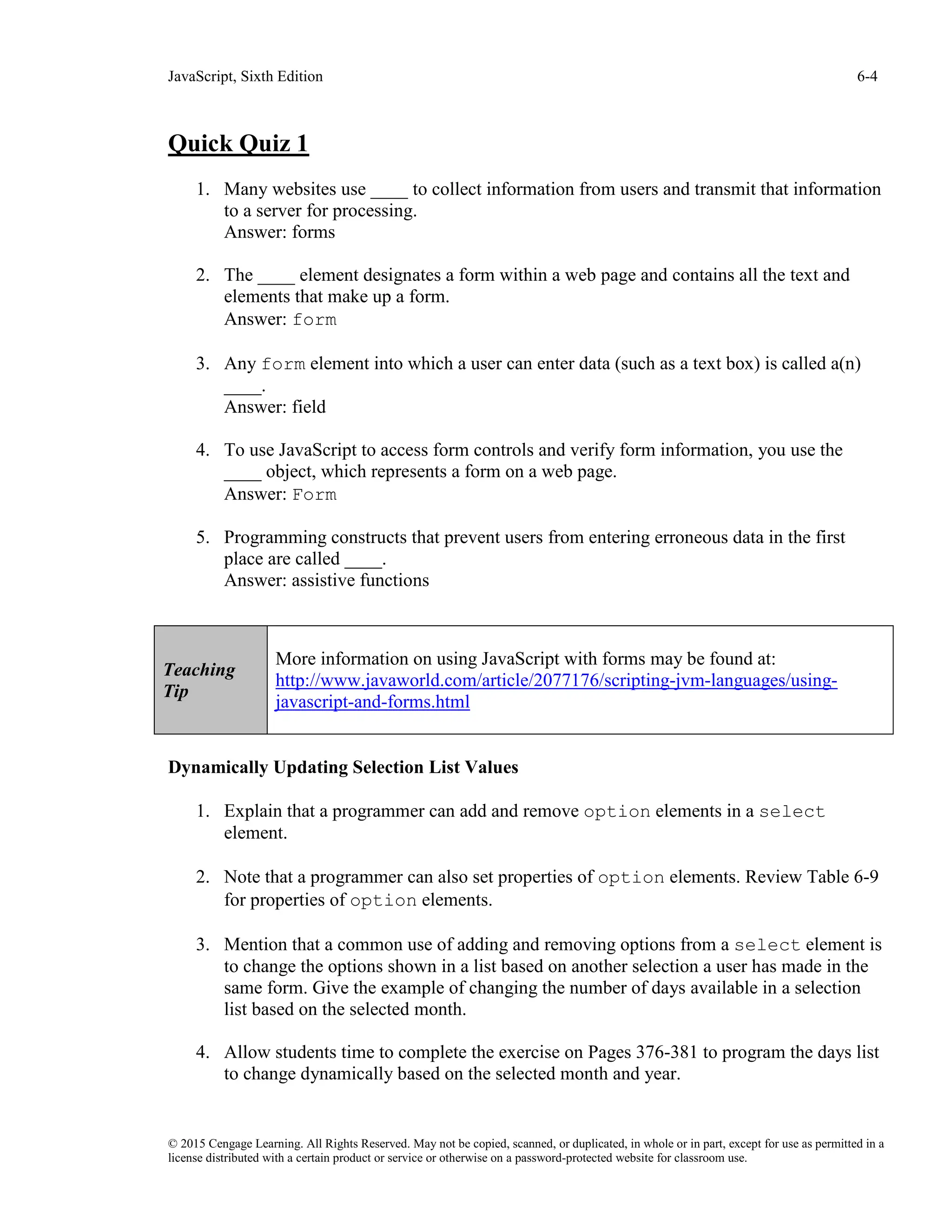 JavaScript, Sixth Edition 6-4
© 2015 Cengage Learning. All Rights Reserved. May not be copied, scanned, or duplicated, in whole or in part, except for use as permitted in a
license distributed with a certain product or service or otherwise on a password-protected website for classroom use.
Quick Quiz 1
1. Many websites use ____ to collect information from users and transmit that information
to a server for processing.
Answer: forms
2. The ____ element designates a form within a web page and contains all the text and
elements that make up a form.
Answer: form
3. Any form element into which a user can enter data (such as a text box) is called a(n)
____.
Answer: field
4. To use JavaScript to access form controls and verify form information, you use the
____ object, which represents a form on a web page.
Answer: Form
5. Programming constructs that prevent users from entering erroneous data in the first
place are called ____.
Answer: assistive functions
Dynamically Updating Selection List Values
1. Explain that a programmer can add and remove option elements in a select
element.
2. Note that a programmer can also set properties of option elements. Review Table 6-9
for properties of option elements.
3. Mention that a common use of adding and removing options from a select element is
to change the options shown in a list based on another selection a user has made in the
same form. Give the example of changing the number of days available in a selection
list based on the selected month.
4. Allow students time to complete the exercise on Pages 376-381 to program the days list
to change dynamically based on the selected month and year.
Teaching
Tip
More information on using JavaScript with forms may be found at:
http://www.javaworld.com/article/2077176/scripting-jvm-languages/using-
javascript-and-forms.html
 