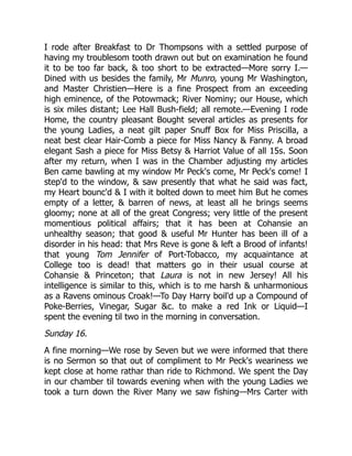 I rode after Breakfast to Dr Thompsons with a settled purpose of
having my troublesom tooth drawn out but on examination he found
it to be too far back, & too short to be extracted—More sorry I.—
Dined with us besides the family, Mr Munro, young Mr Washington,
and Master Christien—Here is a fine Prospect from an exceeding
high eminence, of the Potowmack; River Nominy; our House, which
is six miles distant; Lee Hall Bush-field; all remote.—Evening I rode
Home, the country pleasant Bought several articles as presents for
the young Ladies, a neat gilt paper Snuff Box for Miss Priscilla, a
neat best clear Hair-Comb a piece for Miss Nancy & Fanny. A broad
elegant Sash a piece for Miss Betsy & Harriot Value of all 15s. Soon
after my return, when I was in the Chamber adjusting my articles
Ben came bawling at my window Mr Peck's come, Mr Peck's come! I
step'd to the window, & saw presently that what he said was fact,
my Heart bounc'd & I with it bolted down to meet him But he comes
empty of a letter, & barren of news, at least all he brings seems
gloomy; none at all of the great Congress; very little of the present
momentious political affairs; that it has been at Cohansie an
unhealthy season; that good & useful Mr Hunter has been ill of a
disorder in his head: that Mrs Reve is gone & left a Brood of infants!
that young Tom Jennifer of Port-Tobacco, my acquaintance at
College too is dead! that matters go in their usual course at
Cohansie & Princeton; that Laura is not in new Jersey! All his
intelligence is similar to this, which is to me harsh & unharmonious
as a Ravens ominous Croak!—To Day Harry boil'd up a Compound of
Poke-Berries, Vinegar, Sugar &c. to make a red Ink or Liquid—I
spent the evening til two in the morning in conversation.
Sunday 16.
A fine morning—We rose by Seven but we were informed that there
is no Sermon so that out of compliment to Mr Peck's weariness we
kept close at home rathar than ride to Richmond. We spent the Day
in our chamber til towards evening when with the young Ladies we
took a turn down the River Many we saw fishing—Mrs Carter with
 