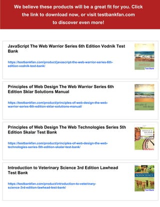 We believe these products will be a great fit for you. Click
the link to download now, or visit testbankfan.com
to discover even more!
JavaScript The Web Warrior Series 6th Edition Vodnik Test
Bank
https://testbankfan.com/product/javascript-the-web-warrior-series-6th-
edition-vodnik-test-bank/
Principles of Web Design The Web Warrior Series 6th
Edition Sklar Solutions Manual
https://testbankfan.com/product/principles-of-web-design-the-web-
warrior-series-6th-edition-sklar-solutions-manual/
Principles of Web Design The Web Technologies Series 5th
Edition Skalar Test Bank
https://testbankfan.com/product/principles-of-web-design-the-web-
technologies-series-5th-edition-skalar-test-bank/
Introduction to Veterinary Science 3rd Edition Lawhead
Test Bank
https://testbankfan.com/product/introduction-to-veterinary-
science-3rd-edition-lawhead-test-bank/
 