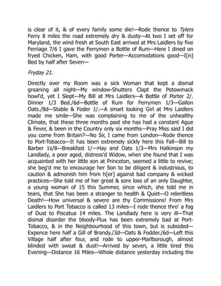 is clear of it, & of every family some die!—Rode thence to Tylers
Ferry 8 miles the road extremely dry & dusty—At two I set off for
Maryland, the wind fresh at South East arrived at Mrs Laidlers by five
Ferriage 7/6 I gave the Ferrymen a Bottle of Rum—Here I dined on
fryed Chicken, Ham, with good Porter—Accomodations good—I[n]
Bed by half after Seven—
Fryday 21.
Directly over my Room was a sick Woman that kept a dismal
groaning all night—My window-Shutters Clapt the Potowmack
howl'd, yet I Slept—My Bill at Mrs Laidlers—A Bottle of Porter 2/.
Dinner 1/3 Bed./6d—Bottle of Rum for Ferrymen 1/3—Gallon
Oats./8d—Stable & Foder 1/.—A smart looking Girl at Mrs Laidlers
made me smile—She was complaining to me of the unhealthy
Climate, that these three months past she has had a constant Ague
& Fever, & been in the Country only six months—Pray Miss said I did
you come from Britain?—No Sir, I came from London—Rode thence
to Port-Tobacco—It has been extremely sickly here this Fall—Bill to
Barber 1s/8—Breakfast 1/—Hay and Oats 1/3—Mrs Halkinson my
Landlady, a poor aged, distress'd Widow, when she found that I was
acquainted with her little son at Princeton, seemed a little to revive;
she beg'd me to encourage her Son to be diligent & industrious, to
caution & admonish him from h[er] against bad company & wicked
practices—She told me of her great & sore loss of an only Daughter,
a young woman of 15 this Summer, since which, she told me in
tears, that She has been a stranger to health & Quiet—O relentless
Death!—How universal & severe are thy Commissions! From Mrs
Laidlers to Port Tobacco is called 13 miles—I rode thence thro' a fog
of Dust to Piscatua 14 miles. The Landlady here is very ill—That
dismal disorder the bloody-Flux has been extremely bad at Port-
Tobacco, & in the Neighbourhood of this town, but is subsided—
Expence here half a Gill of Brandy./3d—Oats & Fodder./6d—Left this
Village half after four, and rode to upper-Marlborough, almost
blinded with sweat & dust!—Arrived by seven, a little tired this
Evening—Distance 16 Miles—Whole distance yesterday including the
 