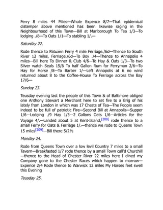 Ferry 8 miles 44 Miles—Whole Expence 8/7—That epidemical
distemper above mentioned has been likewise raging in the
Neighbourhood of this Town—Bill at Marlborough To Tea 1/3—To
lodging ./8—To Oats 1/1—To stabling 1/.—
Saturday 22.
Rode thence to Patuxen Ferry 4 mile Ferriage./6d—Thence to South
River 12 miles, Ferriage./6d—To Boy ./4—Thence to Annapolis 4
miles—Bill here To Dinner & Club 4/6—To Hay & Oats 1/3—To two
Silver watch Seals 15/6 To half Gallon Rum for Ferryman 2/6—To
Hay for Horse /8—To Barber 1/—Left Annapolis at 6 no wind
returned about 8 to the Coffee-House To Ferriage across the Bay
17/6—
Sunday 23.
Teusday evening last the people of this Town & of Baltimore obliged
one Anthony Stewart a Merchant here to set fire to a Brig of his
lately from London in which was 17 Chests of Tea—The People seem
indeed to be full of patriotic Fire—Second Bill at Annapolis—Supper
1/6—Lodging ./9 Hay 1/3—2 Gallons Oats 1/6—Articles for the
Voyage 4/.—Landed about 5 at Kent-Island,[208] rode thence to a
small Ferry for Oats & Ferriage 1/.—thence we rode to Queens Town
15 miles[209]—Bill there 5/2½
Monday 24.
Rode from Queens Town over a low levil Country 7 miles to a small
Tavern—Breakfasted 1/7 rode thence by a small Town call'd Churchill
—thence to the Head of Chester River 22 miles here I dined my
Company gone to the Chester Races which happen to morrow—
Expence 2/4 Rode thence to Warwick 12 miles My Horses feet swell
this Evening
Teusday 25.
 
