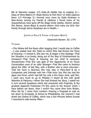 Bill at Warwick—supper 1/3—Oats./8—Stable Hay & Lodging 2/.—
Glass of Wine Bitters./4—Rode thence to Port Penn 15 miles expence
there 1/7—Ferriage 5/.—Arrived once more by Gods Kindness in
New-Jersey among my friends & relations I found many of my
Acquaintances have gone off the Stage Uncle Seeley; Damon James;
Mrs Reeve; James Boyd; & several others—And many are Sick—Our
Family through divine Goodness are in Health.—
[Letter of Philip V. Fithian to Elizabeth Beatty]
Greenwich Novem: 30: 1774.
To Laura.
—The Widow left the Room after begging that I would stay to Coffee
—I was seated near the Toilet on which Miss had thrown her Piece
of Drawing.—I viewed it, She saw me, & began a fine Apology—That
her Situation is so lonely, being out of the Way of Entertainment by
Company!—That Music & Drawing are her chief & necessary
Amusements—That She was glad of the Opportunity of an Hours
Conversation even of an utter Stranger—That She came to America
about the 20th: of last May, with a Brother who is since returned—
That her Aunt is desirious She may stay in Mary-land & be a
Companion and Intimate with her—That since July She has had the
Ague and Fever, which had left her only a few Days—And, said She,
I want very much to up to Philada:—I heard all this with great
Attention & Patience;—When She had finished her Story, I asked her
in turn several Questions which she answered with Propriety, & the
greatest Apparent Frankness—Til She came to the Answer which I
have before set down, then I smil'd—You came then from Britain,
Miss—No Sir, I came from London!—Fearing a Proposal to wait on
her down to Annapolis, & thence to Philadelphia, the moment I had
drank two Dishes of Coffee, which was a few Minutes before Sunset
I mounted & rode twenty Miles—
 