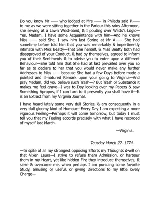 Do you know Mr —— who lodged at Mrs —— in Philada said P.——
to me as we were sitting together in the Parlour this rainy Afternoon,
she sewing at a Lawn Wrist-band, & I pouting over Watts's Logic—
Yes, Madam, I have some Acquaintance with him—And he knows
Miss —— said She, I saw him last Spring at Mr A—— She had
sometime before told him that you was remarkably & impertinently
intimate with Miss Beatty—That She herself, & Miss Beatty both had
disapproved of your Conduct, & had by themselves, agreed to inform
you of their Sentiments & to advise you to enter upon a different
Behaviour—She told him that She had at last prevailed over you so
far as to declare to her that you would never make any further
Addresses to Miss —— because She had a few Days before made a
pointed and ill-natured Remark upon your going to Virginia—And
pray Madam, did you believe such Trash—? But Trash or Substance it
makes me feel grave—I was to Day looking over my Papers & saw
Something Apropos, if I can turn to it presently you shall have it—It
is an Extract from my Virginia Journal.
I have heard lately some very dull Stories, & am consequently in a
very dull gloomy kind of Humour—Every Day I am expecting a more
vigorous Feeling—Perhaps it will come tomorrow, but today I must
tell you that my Feeling accords precisely with what I have recorded
of myself last March.
—Virginia.
Teusday March 22. 1774.
—In spite of all my strongest opposing Efforts my Thoughts dwell on
that Vixen Laura—I strive to refuse them Admission, or harbour
them in my Heart, yet like hidden Fire they introduce themselves, &
sieze & overcome me, when perhaps I am pursuing some favorite
Study, amusing or useful, or giving Directions to my little lovely
Charge—
 