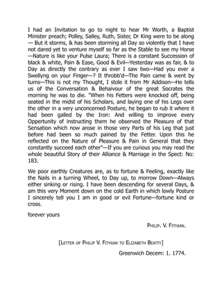 I had an Invitation to go to night to hear Mr Worth, a Baptist
Minister preach; Polley, Salley, Ruth, Sister, Dr King were to be along
— But it storms, & has been storming all Day so violently that I have
not dared yet to venture myself so far as the Stable to see my Horse
—Nature is like your Pulse Laura; There is a constant Succession of
black & white, Pain & Ease, Good & Evil—Yesterday was as fair, & to
Day as directly the contrary as ever I saw two—Had you ever a
Swellyng on your Finger—? It throbb'd—The Pain came & went by
turns—This is not my Thought, I stole it from Mr Addison—He tells
us of the Conversation & Behaivour of the great Socrates the
morning he was to die. "When his Fetters were knocked off, being
seated in the midst of his Scholars, and laying one of his Legs over
the other in a very unconcerned Posture, he began to rub it where it
had been galled by the Iron: And willing to improve every
Oppertunity of instructing them he observed the Pleasure of that
Sensation which now arose in those very Parts of his Leg that just
before had been so much pained by the Fetter. Upon this he
reflected on the Nature of Pleasure & Pain in General that they
constantly succeed each other"—If you are curious you may read the
whole beautiful Story of their Alliance & Marriage in the Spect: No:
183.
We poor earthly Creatures are, as to fortune & Feeling, exactly like
the Nails in a turning Wheel, to Day up, to morrow Down—Always
either sinking or rising. I have been descending for several Days, &
am this very Moment down on the cold Earth in which lowly Posture
I sincerely tell you I am in good or evil Fortune—fortune kind or
cross.
forever yours
Philip. V. Fithian.
[Letter of Philip V. Fithian to Elizabeth Beatty]
Greenwich Decem: 1. 1774.
 