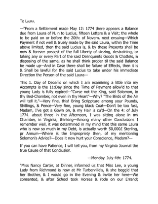 To Laura.
—"From a Settlement made May 12: 1774 there appears a Balance
due from Laura of N. n to Lucius, fifteen Letters & a Visit; the whole
to be paid on or before the 20th: of Novem. next ensuing—Which
Payment if not well & truely made by the said Laura, within the Time
above limited, then the said Lucius is, & by these Presents shall be
now & forever possest of the full Liberty of siezing, destraining, or
taking any or every Part of the said Delinquents Goods & Chattels, &
disposing of the same, as he shall think proper til the said Balance
be made up—And in Case there shall be failure of Effects, then it is
& Shall be lawful for the said Lucius to take under his immediate
Direction the Person of the said Laura—
This 1. Day of Decem: on which I am examining a little into my
Accompts is the 11:Day since the Time of Payment allow'd to that
young Lady is fully expired—"Curse not the King, said Solomon, in
thy Bed-Chamber, not even in thy Heart"—Why? "The Birds of the Air
will tell it."—Very fine, this! Bring Scrippture among your Pounds,
Shillings, & Pence—Very fine, young black Coat—Don't be too fast,
Madam, I've got a Gown on, & my Hair is cu'd—On the 4: of July
1774. about three in the Afternoon, I was sitting alone in my
Chamber, in Virginia, thinking—Among many other Conclusions I
remember well, it was determined in my mind that this same Laura
who is now so much in my Debt, is actually worth 50,000£ Sterling,
pr Annum—Where is the Impropriety then, of my mentioning
Solomon's Advice?—Does it now hurt your Conscience, Madam?—
If you can have Patience, I will tell you, from my Virginia Journal the
true Cause of that Conclusion.
—Monday. July 4th: 1774.
"Miss Nancy Carter, at Dinner, informed us that Miss Lee, a young
Lady from Richmond is now at Mr Turberville's, & she begg'd that
her Brother, & I would go in the Evening & invite her here—We
consented, & after School took Horses & rode on our Errand;
 