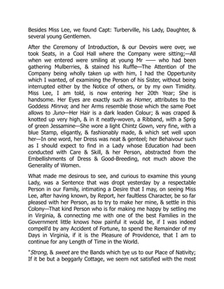 Besides Miss Lee, we found Capt: Turberville, his Lady, Daughter, &
several young Gentlemen.
After the Ceremony of Introduction, & our Devoirs were over, we
took Seats, in a Cool Hall where the Company were sitting;—All
when we entered were smiling at young Mr —— who had been
gathering Mulberries, & stained his Ruffle—The Attention of the
Company being wholly taken up with him, I had the Oppertunity
which I wanted, of examining the Person of his Sister, without being
interrupted either by the Notice of others, or by my own Timidity.
Miss Lee, I am told, is now entering her 20th Year; She is
handsome. Her Eyes are exactly such as Homer, attributes to the
Goddess Minrva; and her Arms resemble those which the same Poet
allows to Juno—Her Hair is a dark leaden Colour; & was craped &
knotted up very high, & in it neatly-woven, a Ribband, with a Sprig
of green Jessamine—She wore a light Chintz Gown, very fine, with a
blue Stamp, eligantly, & fashionably made, & which set well upon
her—In one word, her Dress was neat & genteel; her Behaivour such
as I should expect to find in a Lady whose Education had been
conducted with Care & Skill, & her Person, abstracted from the
Embellishments of Dress & Good-Breeding, not much above the
Generality of Women.
What made me desirous to see, and curious to examine this young
Lady, was a Sentence that was dropt yesterday by a respectable
Person in our Family, intimating a Desire that I may, on seeing Miss
Lee, after having known, by Report, her faultless Character, be so far
pleased with her Person, as to try to make her mine, & settle in this
Colony—That kind Person who is for making me happy by setling me
in Virginia, & connecting me with one of the best Families in the
Government little knows how painful it would be, if I was indeed
compell'd by any Accident of Fortune, to spend the Remainder of my
Days in Virginia, if it is the Pleasure of Providence, that I am to
continue for any Length of Time in the World.
"Strong, & sweet are the Bands which tye us to our Place of Nativity;
If it be but a beggarly Cottage, we seem not satisfied with the most
 