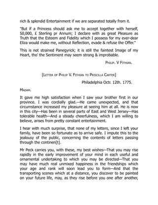 rich & splendid Entertainment if we are separated totally from it.
"But if a Princess should ask me to accept together with herself,
50,000, £ Sterling pr Annum; I declare with as great Pleasure as
Truth that the Esteem and Fidelity which I possess for my ever-dear
Eliza would make me, without Reflection, evade & refuse the Offer."
This is not strained Panegyrick; it is still the faintest Image of my
Heart, tho' the Sentiment may seem strong & improbable.
Philip. V Fithian.
[Letter of Philip V. Fithian to Priscilla Carter]
Philadelphia Octr. 12th. 1775.
Madam.
It gave me high satisfaction when I saw your brother first in our
province. I was cordially glad.—He came unexpected, and that
circumstance increased my pleasure at seeing him at all. He is now
in this city—Has been in several parts of East and West Jersey—Has
tolerable health—And a steady cheerfulness, which I am willing to
believe, arises from pretty constant entertainment.
I hear with much surprise, that none of my letters, since I left your
family, have been so fortunate as to arrive safe. I impute this to the
jealousy of the public, concerning the contents of letters passing
through the continen[t].
Mr Peck carries you, with these, my best wishes—That you may rise
rapidly in the early improvement of your mind in each useful and
ornamental undertaking to which you may be directed—That you
may have much real unmixed happiness in the friendships which
your age and rank will soon lead you to form—And that the
transporting scenes which at a distance, you discover to be painted
on your future life, may, as they rise before you one after another,
 