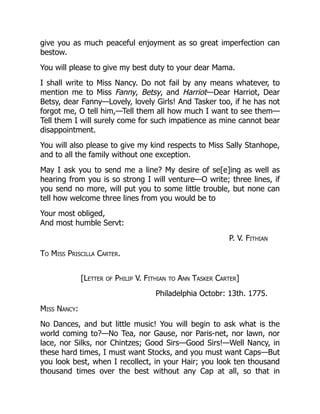 give you as much peaceful enjoyment as so great imperfection can
bestow.
You will please to give my best duty to your dear Mama.
I shall write to Miss Nancy. Do not fail by any means whatever, to
mention me to Miss Fanny, Betsy, and Harriot—Dear Harriot, Dear
Betsy, dear Fanny—Lovely, lovely Girls! And Tasker too, if he has not
forgot me, O tell him,—Tell them all how much I want to see them—
Tell them I will surely come for such impatience as mine cannot bear
disappointment.
You will also please to give my kind respects to Miss Sally Stanhope,
and to all the family without one exception.
May I ask you to send me a line? My desire of se[e]ing as well as
hearing from you is so strong I will venture—O write; three lines, if
you send no more, will put you to some little trouble, but none can
tell how welcome three lines from you would be to
Your most obliged,
And most humble Servt:
P. V. Fithian
To Miss Priscilla Carter.
[Letter of Philip V. Fithian to Ann Tasker Carter]
Philadelphia Octobr: 13th. 1775.
Miss Nancy:
No Dances, and but little music! You will begin to ask what is the
world coming to?—No Tea, nor Gause, nor Paris-net, nor lawn, nor
lace, nor Silks, nor Chintzes; Good Sirs—Good Sirs!—Well Nancy, in
these hard times, I must want Stocks, and you must want Caps—But
you look best, when I recollect, in your Hair; you look ten thousand
thousand times over the best without any Cap at all, so that in
 