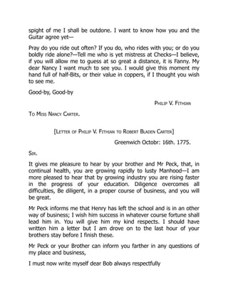 spight of me I shall be outdone. I want to know how you and the
Guitar agree yet—
Pray do you ride out often? If you do, who rides with you; or do you
boldly ride alone?—Tell me who is yet mistress at Checks—I believe,
if you will allow me to guess at so great a distance, it is Fanny. My
dear Nancy I want much to see you. I would give this moment my
hand full of half-Bits, or their value in coppers, if I thought you wish
to see me.
Good-by, Good-by
Philip V. Fithian
To Miss Nancy Carter.
[Letter of Philip V. Fithian to Robert Bladen Carter]
Greenwich Octobr: 16th. 1775.
Sir.
It gives me pleasure to hear by your brother and Mr Peck, that, in
continual health, you are growing rapidly to lusty Manhood—I am
more pleased to hear that by growing industry you are rising faster
in the progress of your education. Diligence overcomes all
difficulties, Be diligent, in a proper course of business, and you will
be great.
Mr Peck informs me that Henry has left the school and is in an other
way of business; I wish him success in whatever course fortune shall
lead him in. You will give him my kind respects. I should have
written him a letter but I am drove on to the last hour of your
brothers stay before I finish these.
Mr Peck or your Brother can inform you farther in any questions of
my place and business,
I must now write myself dear Bob always respectfully
 