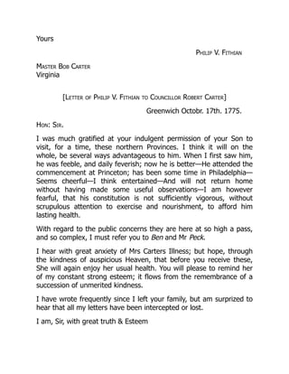 Yours
Philip V. Fithian
Master Bob Carter
Virginia
[Letter of Philip V. Fithian to Councillor Robert Carter]
Greenwich Octobr. 17th. 1775.
Hon: Sir.
I was much gratified at your indulgent permission of your Son to
visit, for a time, these northern Provinces. I think it will on the
whole, be several ways advantageous to him. When I first saw him,
he was feeble, and daily feverish; now he is better—He attended the
commencement at Princeton; has been some time in Philadelphia—
Seems cheerful—I think entertained—And will not return home
without having made some useful observations—I am however
fearful, that his constitution is not sufficiently vigorous, without
scrupulous attention to exercise and nourishment, to afford him
lasting health.
With regard to the public concerns they are here at so high a pass,
and so complex, I must refer you to Ben and Mr Peck.
I hear with great anxiety of Mrs Carters Illness; but hope, through
the kindness of auspicious Heaven, that before you receive these,
She will again enjoy her usual health. You will please to remind her
of my constant strong esteem; it flows from the remembrance of a
succession of unmerited kindness.
I have wrote frequently since I left your family, but am surprized to
hear that all my letters have been intercepted or lost.
I am, Sir, with great truth & Esteem
 
