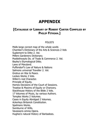 APPENDIX
[Catalogue of Library of Robert Carter Compiled by
Philip Fithian.]
FOLIO'S
Molls large correct map of the whole world.
Chamber's Dictionary of the Arts & Sciences 2 Vols
Suplement to Ditto 2. Vol.
Millers Gardeners Dictionary.
Postlethwayts Do. of Trade & Commerce 2. Vol.
Bayley's Etymological Ditto.
Laws of Maryland.
Puffendorf's Law of Nature & Nations
Salmons universal Traveller 2. Vol.
Grotius on War & Peace.
Lockes Works 3 Vols.
Wilkin's real Character.
Principle of Equity.
Homes Decisions of the Court of Sessions.
Treatise & Maxims of Equity or Chancery.
Stackhouse History of the Bible 2 Vols.
17 Volumes of Music, by various Authors.
Temples Works 2 Volumes.
Cases in Equity Abridged 2 Volumes.
Ackerleys Britanick Constitution.
Spelmans Works.
Swinburne of Wills.
Vavassoris omnia Opera.
Hughes's natural History of Barbadoes.
 