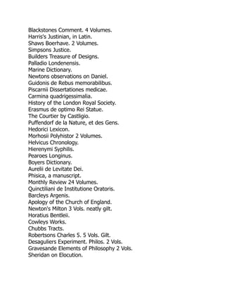 Blackstones Comment. 4 Volumes.
Harris's Justinian, in Latin.
Shaws Boerhave. 2 Volumes.
Simpsons Justice.
Builders Treasure of Designs.
Palladio Londenensis.
Marine Dictionary.
Newtons observations on Daniel.
Guidonis de Rebus memorabilibus.
Piscarnii Dissertationes medicae.
Carmina quadrigessimalia.
History of the London Royal Society.
Erasmus de optimo Rei Statue.
The Courtier by Castligio.
Puffendorf de la Nature, et des Gens.
Hedorici Lexicon.
Morhosii Polyhistor 2 Volumes.
Helvicus Chronology.
Hierenymi Syphilis.
Pearoes Longinus.
Boyers Dictionary.
Aurelii de Levitate Dei.
Phisica, a manuscript.
Monthly Review 24 Volumes.
Quinctiliani de Institutione Oratoris.
Barcleys Argenis.
Apology of the Church of England.
Newton's Milton 3 Vols. neatly gilt.
Horatius Bentleii.
Cowleys Works.
Chubbs Tracts.
Robertsons Charles 5. 5 Vols. Gilt.
Desaguliers Experiment. Philos. 2 Vols.
Gravesande Elements of Philosophy 2 Vols.
Sheridan on Elocution.
 