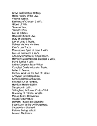 Greys Ecclesiastical History.
Hales History of the Law.
Virginia Justice.
Elements of Criticism 2 Vol's.
Gilbert of Wills.
Terms of Law.
Trials Per Pais.
Law of Estates.
Hawkins's Crown Law.
Duty of Executors.
Law of Uses & Trusts.
Molloy's de Jure Maritimo.
Kaim's Law Tracts.
Montesque's Spirit of Laws 2 Vol's.
Laws of ordinance 2 Vol's.
Attorney's Practice of Kings-Bench.
Harrison's accomplished practiser 2 Vol's.
Burns Justice 4 Vol's.
Ladies Compleat letter Writer.
Compleat Guide to London Trader.
Letter to Serena.
Poetical Works of the Earl of Halifax.
A Voyage to Cacklogallinia.
Kennets Roman Antiquities.
Fresnays Art of Painting.
Heridiani History Libri 8.
Zenophon in Latin.
Stillingfleet, & Burnet Conf: of Rel:
Discovery of celestial Worlds.
Minucii Felicis Octavianus.
Wards Mathematics.
Demetrii Phalerii de Elicutione.
Submission to the civil Magistrate.
Sacerdotism display'd.
Platonis Dialogi selecti.
Lexicon Plautinium.
 