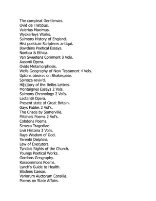 The compleat Gentleman.
Ovid de Tristibus.
Valerius Maximus.
Wyckerleys Works.
Salmons History of England.
Hist poeticae Scripteres antiqui.
Bowdens Poetical Essays.
Noetica & Ethica.
Van Sweetens Comment 8 Vols.
Ausonii Opera.
Ovids Metamorphosis.
Wells Geography of New Testament 4 Vols.
Uptons observ: on Shakespear.
Spinoza reviv'd.
Hi[s]tory of the Belles Lettres.
Montaignes Essays 2 Vols.
Salmons Chronology 2 Vol's.
Lactantii Opera.
Present state of Great Britain.
Gays Fables 2 Vol's.
The Chace by Somerville.
Mitchels Poems 2 Vol's.
Cobdens Poems.
Seneca Tragediae.
Livii Historia 3 Vol's.
Rays Wisdom of God.
Terentii Delphini.
Law of Executors.
Tyndals Rights of the Church.
Youngs Poetical Works.
Gordons Geography.
Roseommons Poems.
Lynch's Guide to Health.
Bladens Caesar.
Variorum Auctorum Consilia.
Poems on State Affairs.
 