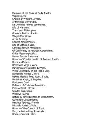 Memoirs of the Duke of Sully 3 Vol's.
Virgilii Opera.
Charon of Wisdom. 3 Vol's.
Arithmetica universalis.
Le Livre des Priores communes.
Life of Mahomet.
The moral Philosopher.
Gordons Tacitus. 4 Vol's.
Wagstaffes Works.
Art of Reading.
Colliers Amendments.
Life of Sethos 2 Vol's.
Kennets Roman Antiquities.
Of Conformity to religious Ceremonies.
Ovids Metamorphosis.
Musee Sacrae Poetarum.
History of Charles twelfth of Sweden 3 Vol's.
Broomes Poems.
Davidsons Virgil 2 Vol's.
Parliamentary Debates 12 Vol's.
Wells Geography of old Test 3 Vol's.
Davidsons Horace 2 Vol's.
Bakers Medulla Poet: Rom. 2 Vol's.
Fontaines Cupid, & Pisyche.
Davidsons Ovid.
Defence of Christian Revelation.
Philosophical Letters.
Strades Prolusions.
Whaleys Poems.
Nature & consequences of Enthusiasm.
Quintiliani Declamtiones.
Barcleys Apology. French.
Mitchels Poems 2 Vol's.
History of the Council of Trent.
Kerr, de Latina Ling. loquenda.
Homer, Greek & Latin.
 