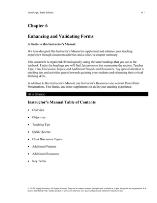 JavaScript, Sixth Edition 6-1
© 2015 Cengage Learning. All Rights Reserved. May not be copied, scanned, or duplicated, in whole or in part, except for use as permitted in a
license distributed with a certain product or service or otherwise on a password-protected website for classroom use.
Chapter 6
Enhancing and Validating Forms
A Guide to this Instructor’s Manual:
We have designed this Instructor’s Manual to supplement and enhance your teaching
experience through classroom activities and a cohesive chapter summary.
This document is organized chronologically, using the same headings that you see in the
textbook. Under the headings you will find: lecture notes that summarize the section, Teacher
Tips, Class Discussion Topics, and Additional Projects and Resources. Pay special attention to
teaching tips and activities geared towards quizzing your students and enhancing their critical
thinking skills.
In addition to this Instructor’s Manual, our Instructor’s Resources also contain PowerPoint
Presentations, Test Banks, and other supplements to aid in your teaching experience.
At a Glance
Instructor’s Manual Table of Contents
• Overview
• Objectives
• Teaching Tips
• Quick Quizzes
• Class Discussion Topics
• Additional Projects
• Additional Resources
• Key Terms
 