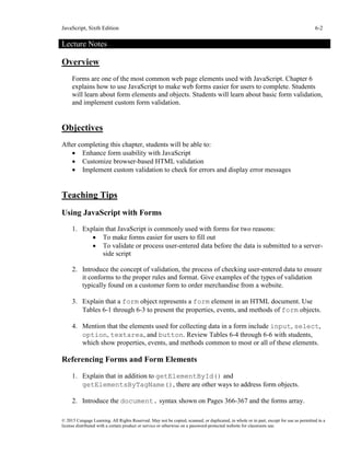 JavaScript, Sixth Edition 6-2
© 2015 Cengage Learning. All Rights Reserved. May not be copied, scanned, or duplicated, in whole or in part, except for use as permitted in a
license distributed with a certain product or service or otherwise on a password-protected website for classroom use.
Lecture Notes
Overview
Forms are one of the most common web page elements used with JavaScript. Chapter 6
explains how to use JavaScript to make web forms easier for users to complete. Students
will learn about form elements and objects. Students will learn about basic form validation,
and implement custom form validation.
Objectives
After completing this chapter, students will be able to:
• Enhance form usability with JavaScript
• Customize browser-based HTML validation
• Implement custom validation to check for errors and display error messages
Teaching Tips
Using JavaScript with Forms
1. Explain that JavaScript is commonly used with forms for two reasons:
• To make forms easier for users to fill out
• To validate or process user-entered data before the data is submitted to a server-
side script
2. Introduce the concept of validation, the process of checking user-entered data to ensure
it conforms to the proper rules and format. Give examples of the types of validation
typically found on a customer form to order merchandise from a website.
3. Explain that a form object represents a form element in an HTML document. Use
Tables 6-1 through 6-3 to present the properties, events, and methods of form objects.
4. Mention that the elements used for collecting data in a form include input, select,
option, textarea, and button. Review Tables 6-4 through 6-6 with students,
which show properties, events, and methods common to most or all of these elements.
Referencing Forms and Form Elements
1. Explain that in addition to getElementById() and
getElementsByTagName(), there are other ways to address form objects.
2. Introduce the document. syntax shown on Pages 366-367 and the forms array.
 