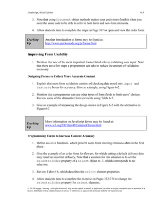 JavaScript, Sixth Edition 6-3
© 2015 Cengage Learning. All Rights Reserved. May not be copied, scanned, or duplicated, in whole or in part, except for use as permitted in a
license distributed with a certain product or service or otherwise on a password-protected website for classroom use.
3. Note that using Document object methods makes your code more flexible when you
need the same code to be able to refer to both form and non-form elements.
4. Allow students time to complete the steps on Page 367 to open and view the order form.
Improving Form Usability
1. Mention that one of the most important form-related roles is validating user input. Note
that there are a few steps a programmer can take to reduce the amount of validation
necessary.
Designing Forms to Collect More Accurate Content
1. Explain that most form validation consists of checking data typed into input and
textarea boxes for accuracy. Give an example, using Figure 6-2.
2. Mention that a programmer can use other types of form fields to limit users’ choices.
Review some of the alternative form elements using Table 6-7.
3. Give an example of improving the design shown in Figure 6-2 with the alternative in
Figure 6-3.
Programming Forms to Increase Content Accuracy
1. Define assistive functions, which prevent users from entering erroneous data in the first
place.
2. Give the example of an order form for flowers, for which setting a default delivery data
may result in incorrect delivery. Note that a solution for this situation is to set the
selectedIndex property of a select object to -1, which corresponds to no
selection.
3. Review Table 6-8, which describes the select element properties.
4. Allow students time to complete the exercise on Pages 372-374 to change the
selectedIndex property for select elements.
Teaching
Tip
Another introduction to forms may be found at:
http://www.quirksmode.org/js/forms.html
Teaching
Tip
More information on JavaScript forms may be found at:
www.w3.org/TR/html401/interact/forms.html
 