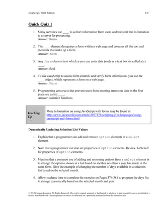 JavaScript, Sixth Edition 6-4
© 2015 Cengage Learning. All Rights Reserved. May not be copied, scanned, or duplicated, in whole or in part, except for use as permitted in a
license distributed with a certain product or service or otherwise on a password-protected website for classroom use.
Quick Quiz 1
1. Many websites use ____ to collect information from users and transmit that information
to a server for processing.
Answer: forms
2. The ____ element designates a form within a web page and contains all the text and
elements that make up a form.
Answer: form
3. Any form element into which a user can enter data (such as a text box) is called a(n)
____.
Answer: field
4. To use JavaScript to access form controls and verify form information, you use the
____ object, which represents a form on a web page.
Answer: Form
5. Programming constructs that prevent users from entering erroneous data in the first
place are called ____.
Answer: assistive functions
Dynamically Updating Selection List Values
1. Explain that a programmer can add and remove option elements in a select
element.
2. Note that a programmer can also set properties of option elements. Review Table 6-9
for properties of option elements.
3. Mention that a common use of adding and removing options from a select element is
to change the options shown in a list based on another selection a user has made in the
same form. Give the example of changing the number of days available in a selection
list based on the selected month.
4. Allow students time to complete the exercise on Pages 376-381 to program the days list
to change dynamically based on the selected month and year.
Teaching
Tip
More information on using JavaScript with forms may be found at:
http://www.javaworld.com/article/2077176/scripting-jvm-languages/using-
javascript-and-forms.html
 