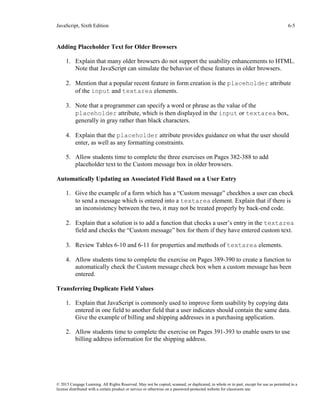 JavaScript, Sixth Edition 6-5
© 2015 Cengage Learning. All Rights Reserved. May not be copied, scanned, or duplicated, in whole or in part, except for use as permitted in a
license distributed with a certain product or service or otherwise on a password-protected website for classroom use.
Adding Placeholder Text for Older Browsers
1. Explain that many older browsers do not support the usability enhancements to HTML.
Note that JavaScript can simulate the behavior of these features in older browsers.
2. Mention that a popular recent feature in form creation is the placeholder attribute
of the input and textarea elements.
3. Note that a programmer can specify a word or phrase as the value of the
placeholder attribute, which is then displayed in the input or textarea box,
generally in gray rather than black characters.
4. Explain that the placeholder attribute provides guidance on what the user should
enter, as well as any formatting constraints.
5. Allow students time to complete the three exercises on Pages 382-388 to add
placeholder text to the Custom message box in older browsers.
Automatically Updating an Associated Field Based on a User Entry
1. Give the example of a form which has a “Custom message” checkbox a user can check
to send a message which is entered into a textarea element. Explain that if there is
an inconsistency between the two, it may not be treated properly by back-end code.
2. Explain that a solution is to add a function that checks a user’s entry in the textarea
field and checks the “Custom message” box for them if they have entered custom text.
3. Review Tables 6-10 and 6-11 for properties and methods of textarea elements.
4. Allow students time to complete the exercise on Pages 389-390 to create a function to
automatically check the Custom message check box when a custom message has been
entered.
Transferring Duplicate Field Values
1. Explain that JavaScript is commonly used to improve form usability by copying data
entered in one field to another field that a user indicates should contain the same data.
Give the example of billing and shipping addresses in a purchasing application.
2. Allow students time to complete the exercise on Pages 391-393 to enable users to use
billing address information for the shipping address.
 