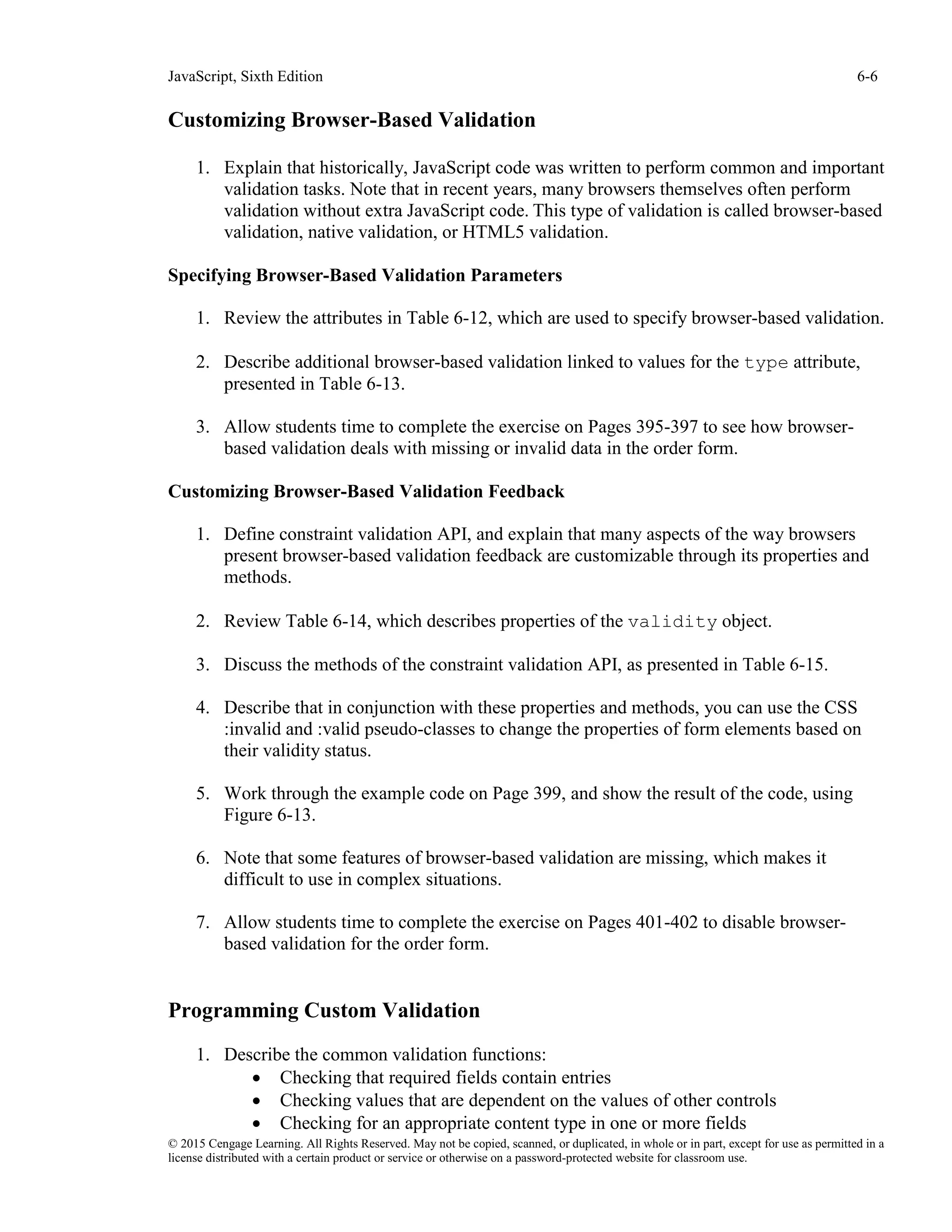 JavaScript, Sixth Edition 6-6
© 2015 Cengage Learning. All Rights Reserved. May not be copied, scanned, or duplicated, in whole or in part, except for use as permitted in a
license distributed with a certain product or service or otherwise on a password-protected website for classroom use.
Customizing Browser-Based Validation
1. Explain that historically, JavaScript code was written to perform common and important
validation tasks. Note that in recent years, many browsers themselves often perform
validation without extra JavaScript code. This type of validation is called browser-based
validation, native validation, or HTML5 validation.
Specifying Browser-Based Validation Parameters
1. Review the attributes in Table 6-12, which are used to specify browser-based validation.
2. Describe additional browser-based validation linked to values for the type attribute,
presented in Table 6-13.
3. Allow students time to complete the exercise on Pages 395-397 to see how browser-
based validation deals with missing or invalid data in the order form.
Customizing Browser-Based Validation Feedback
1. Define constraint validation API, and explain that many aspects of the way browsers
present browser-based validation feedback are customizable through its properties and
methods.
2. Review Table 6-14, which describes properties of the validity object.
3. Discuss the methods of the constraint validation API, as presented in Table 6-15.
4. Describe that in conjunction with these properties and methods, you can use the CSS
:invalid and :valid pseudo-classes to change the properties of form elements based on
their validity status.
5. Work through the example code on Page 399, and show the result of the code, using
Figure 6-13.
6. Note that some features of browser-based validation are missing, which makes it
difficult to use in complex situations.
7. Allow students time to complete the exercise on Pages 401-402 to disable browser-
based validation for the order form.
Programming Custom Validation
1. Describe the common validation functions:
• Checking that required fields contain entries
• Checking values that are dependent on the values of other controls
• Checking for an appropriate content type in one or more fields
 