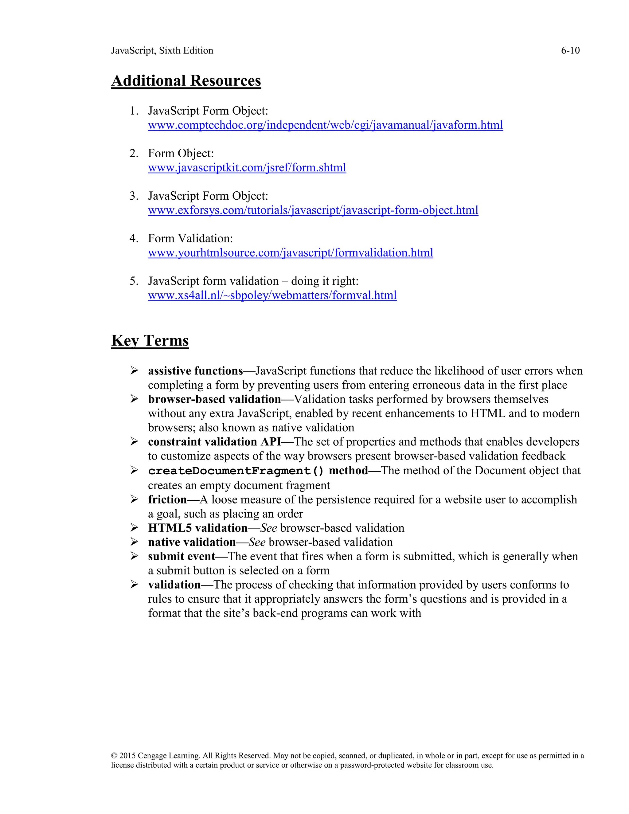 JavaScript, Sixth Edition 6-10
© 2015 Cengage Learning. All Rights Reserved. May not be copied, scanned, or duplicated, in whole or in part, except for use as permitted in a
license distributed with a certain product or service or otherwise on a password-protected website for classroom use.
Additional Resources
1. JavaScript Form Object:
www.comptechdoc.org/independent/web/cgi/javamanual/javaform.html
2. Form Object:
www.javascriptkit.com/jsref/form.shtml
3. JavaScript Form Object:
www.exforsys.com/tutorials/javascript/javascript-form-object.html
4. Form Validation:
www.yourhtmlsource.com/javascript/formvalidation.html
5. JavaScript form validation – doing it right:
www.xs4all.nl/~sbpoley/webmatters/formval.html
Key Terms
 assistive functions—JavaScript functions that reduce the likelihood of user errors when
completing a form by preventing users from entering erroneous data in the first place
 browser-based validation—Validation tasks performed by browsers themselves
without any extra JavaScript, enabled by recent enhancements to HTML and to modern
browsers; also known as native validation
 constraint validation API—The set of properties and methods that enables developers
to customize aspects of the way browsers present browser-based validation feedback
 createDocumentFragment() method—The method of the Document object that
creates an empty document fragment
 friction—A loose measure of the persistence required for a website user to accomplish
a goal, such as placing an order
 HTML5 validation—See browser-based validation
 native validation—See browser-based validation
 submit event—The event that fires when a form is submitted, which is generally when
a submit button is selected on a form
 validation—The process of checking that information provided by users conforms to
rules to ensure that it appropriately answers the form’s questions and is provided in a
format that the site’s back-end programs can work with
 