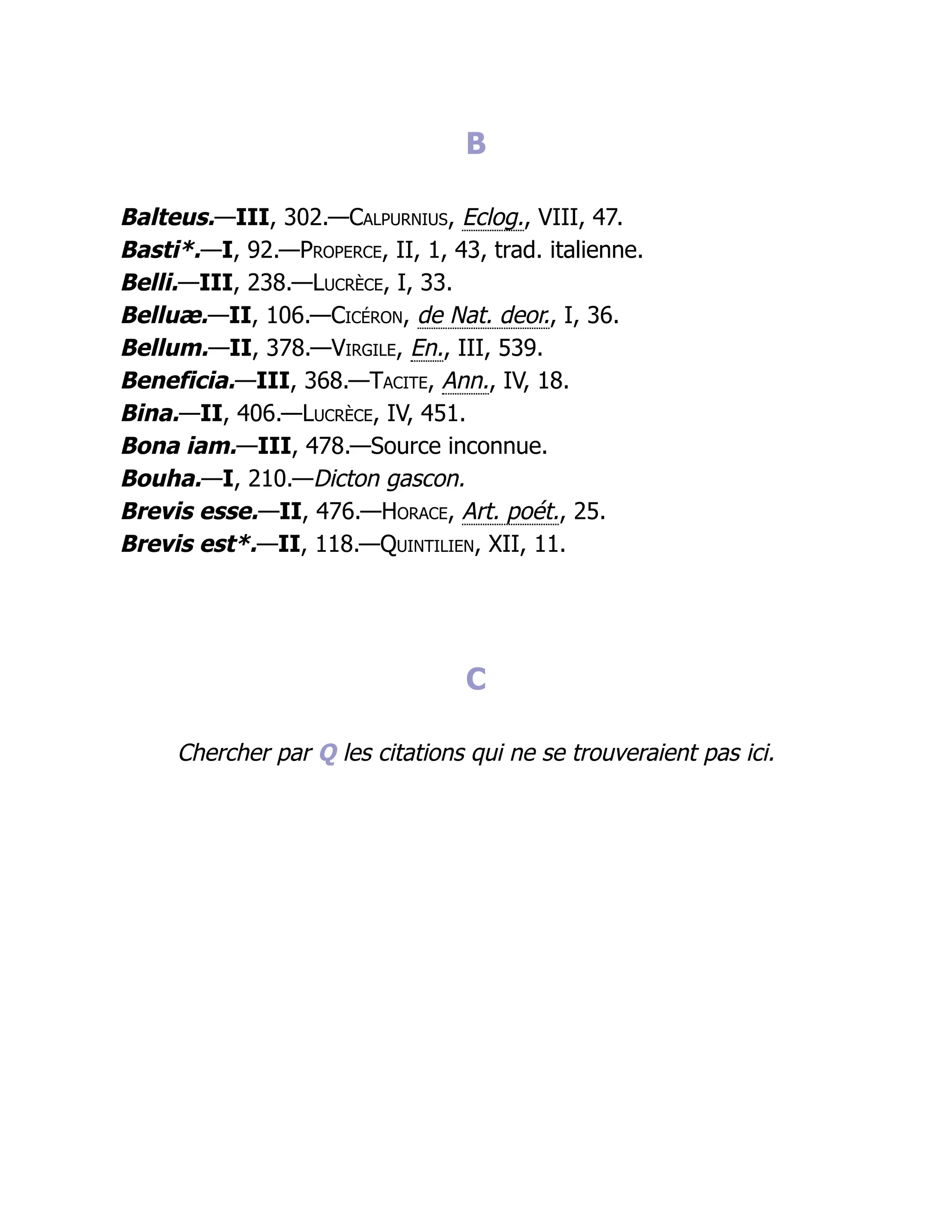 B
Balteus.—III, 302.—Calpurnius, Eclog., VIII, 47.
Basti*.—I, 92.—Properce, II, 1, 43, trad. italienne.
Belli.—III, 238.—Lucrèce, I, 33.
Belluæ.—II, 106.—Cicéron, de Nat. deor., I, 36.
Bellum.—II, 378.—Virgile, En., III, 539.
Beneficia.—III, 368.—Tacite, Ann., IV, 18.
Bina.—II, 406.—Lucrèce, IV, 451.
Bona iam.—III, 478.—Source inconnue.
Bouha.—I, 210.—Dicton gascon.
Brevis esse.—II, 476.—Horace, Art. poét., 25.
Brevis est*.—II, 118.—Quintilien, XII, 11.
C
Chercher par Q les citations qui ne se trouveraient pas ici.
 