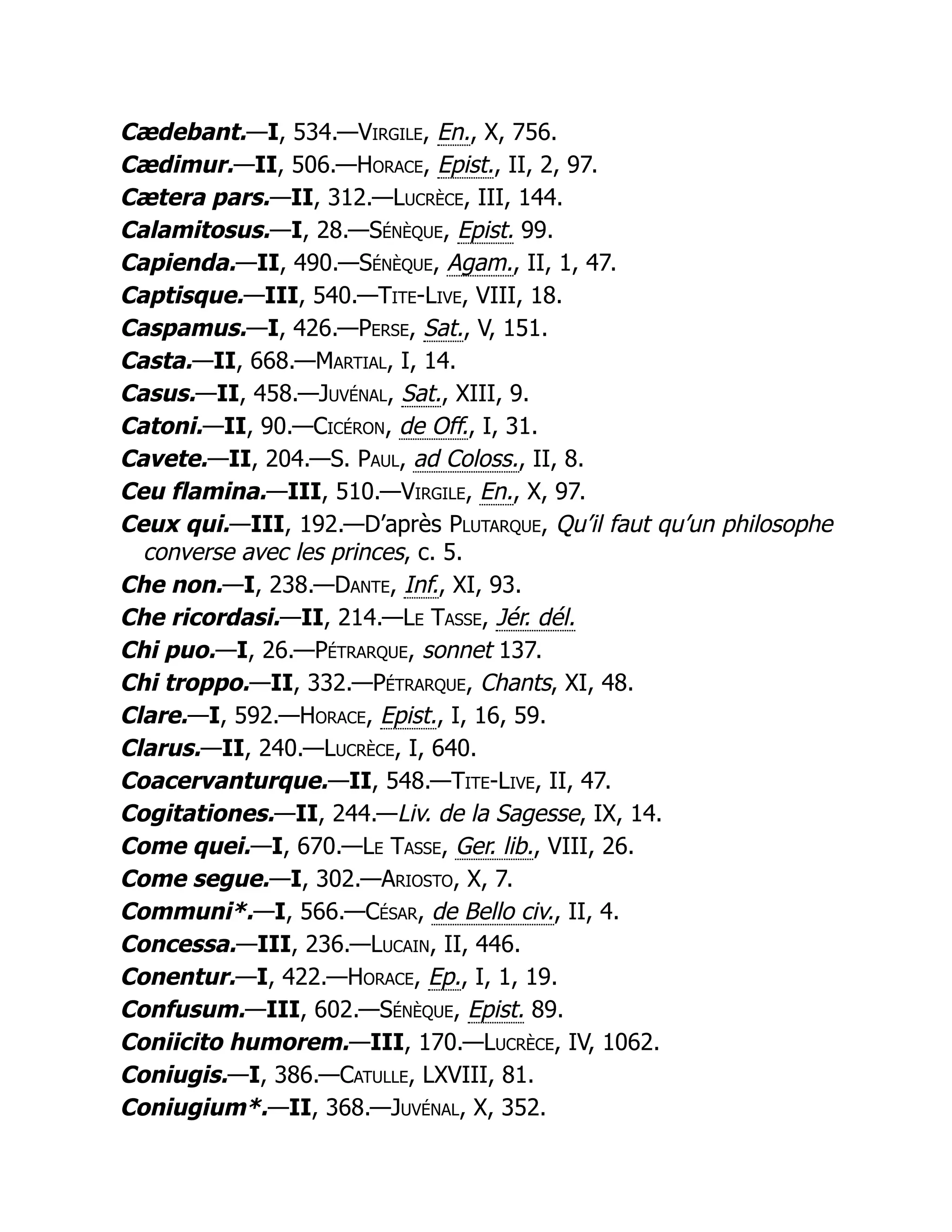 Cædebant.—I, 534.—Virgile, En., X, 756.
Cædimur.—II, 506.—Horace, Epist., II, 2, 97.
Cætera pars.—II, 312.—Lucrèce, III, 144.
Calamitosus.—I, 28.—Sénèque, Epist. 99.
Capienda.—II, 490.—Sénèque, Agam., II, 1, 47.
Captisque.—III, 540.—Tite-Live, VIII, 18.
Caspamus.—I, 426.—Perse, Sat., V, 151.
Casta.—II, 668.—Martial, I, 14.
Casus.—II, 458.—Juvénal, Sat., XIII, 9.
Catoni.—II, 90.—Cicéron, de Off., I, 31.
Cavete.—II, 204.—S. Paul, ad Coloss., II, 8.
Ceu flamina.—III, 510.—Virgile, En., X, 97.
Ceux qui.—III, 192.—D’après Plutarque, Qu’il faut qu’un philosophe
converse avec les princes, c. 5.
Che non.—I, 238.—Dante, Inf., XI, 93.
Che ricordasi.—II, 214.—Le Tasse, Jér. dél.
Chi puo.—I, 26.—Pétrarque, sonnet 137.
Chi troppo.—II, 332.—Pétrarque, Chants, XI, 48.
Clare.—I, 592.—Horace, Epist., I, 16, 59.
Clarus.—II, 240.—Lucrèce, I, 640.
Coacervanturque.—II, 548.—Tite-Live, II, 47.
Cogitationes.—II, 244.—Liv. de la Sagesse, IX, 14.
Come quei.—I, 670.—Le Tasse, Ger. lib., VIII, 26.
Come segue.—I, 302.—Ariosto, X, 7.
Communi*.—I, 566.—César, de Bello civ., II, 4.
Concessa.—III, 236.—Lucain, II, 446.
Conentur.—I, 422.—Horace, Ep., I, 1, 19.
Confusum.—III, 602.—Sénèque, Epist. 89.
Coniicito humorem.—III, 170.—Lucrèce, IV, 1062.
Coniugis.—I, 386.—Catulle, LXVIII, 81.
Coniugium*.—II, 368.—Juvénal, X, 352.
 
