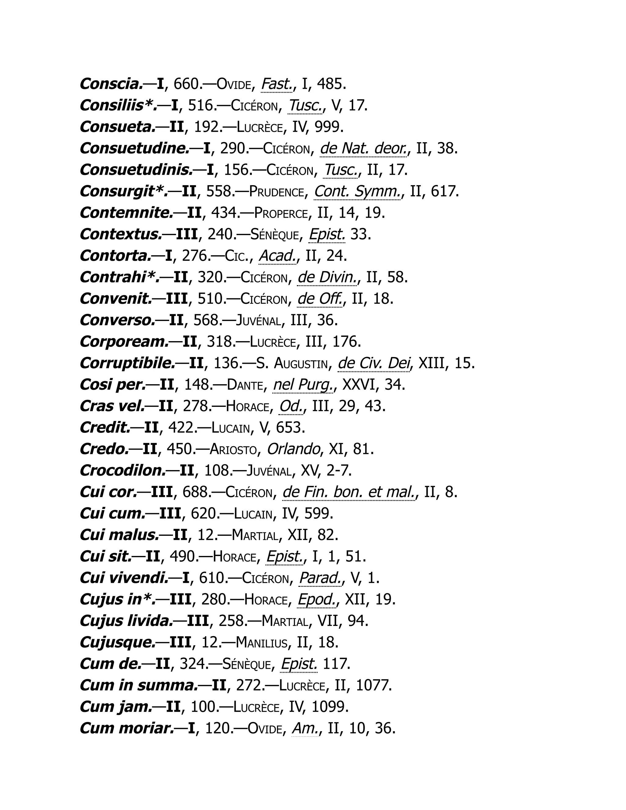 Conscia.—I, 660.—Ovide, Fast., I, 485.
Consiliis*.—I, 516.—Cicéron, Tusc., V, 17.
Consueta.—II, 192.—Lucrèce, IV, 999.
Consuetudine.—I, 290.—Cicéron, de Nat. deor., II, 38.
Consuetudinis.—I, 156.—Cicéron, Tusc., II, 17.
Consurgit*.—II, 558.—Prudence, Cont. Symm., II, 617.
Contemnite.—II, 434.—Properce, II, 14, 19.
Contextus.—III, 240.—Sénèque, Epist. 33.
Contorta.—I, 276.—Cic., Acad., II, 24.
Contrahi*.—II, 320.—Cicéron, de Divin., II, 58.
Convenit.—III, 510.—Cicéron, de Off., II, 18.
Converso.—II, 568.—Juvénal, III, 36.
Corpoream.—II, 318.—Lucrèce, III, 176.
Corruptibile.—II, 136.—S. Augustin, de Civ. Dei, XIII, 15.
Cosi per.—II, 148.—Dante, nel Purg., XXVI, 34.
Cras vel.—II, 278.—Horace, Od., III, 29, 43.
Credit.—II, 422.—Lucain, V, 653.
Credo.—II, 450.—Ariosto, Orlando, XI, 81.
Crocodilon.—II, 108.—Juvénal, XV, 2-7.
Cui cor.—III, 688.—Cicéron, de Fin. bon. et mal., II, 8.
Cui cum.—III, 620.—Lucain, IV, 599.
Cui malus.—II, 12.—Martial, XII, 82.
Cui sit.—II, 490.—Horace, Epist., I, 1, 51.
Cui vivendi.—I, 610.—Cicéron, Parad., V, 1.
Cujus in*.—III, 280.—Horace, Epod., XII, 19.
Cujus livida.—III, 258.—Martial, VII, 94.
Cujusque.—III, 12.—Manilius, II, 18.
Cum de.—II, 324.—Sénèque, Epist. 117.
Cum in summa.—II, 272.—Lucrèce, II, 1077.
Cum jam.—II, 100.—Lucrèce, IV, 1099.
Cum moriar.—I, 120.—Ovide, Am., II, 10, 36.
 