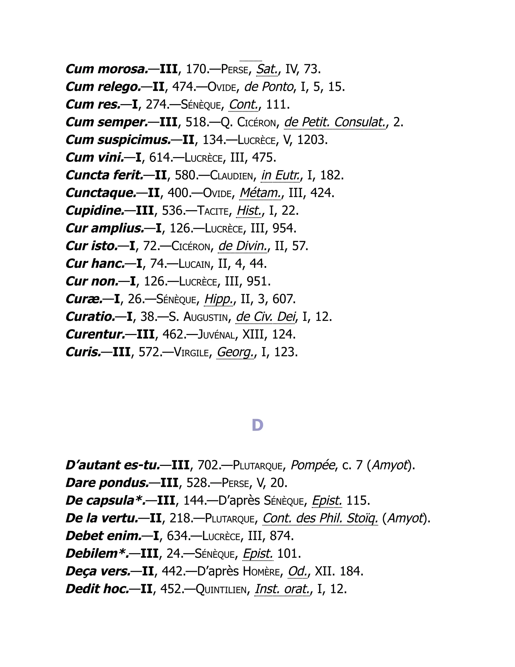 Cum morosa.—III, 170.—Perse, Sat., IV, 73.
Cum relego.—II, 474.—Ovide, de Ponto, I, 5, 15.
Cum res.—I, 274.—Sénèque, Cont., 111.
Cum semper.—III, 518.—Q. Cicéron, de Petit. Consulat., 2.
Cum suspicimus.—II, 134.—Lucrèce, V, 1203.
Cum vini.—I, 614.—Lucrèce, III, 475.
Cuncta ferit.—II, 580.—Claudien, in Eutr., I, 182.
Cunctaque.—II, 400.—Ovide, Métam., III, 424.
Cupidine.—III, 536.—Tacite, Hist., I, 22.
Cur amplius.—I, 126.—Lucrèce, III, 954.
Cur isto.—I, 72.—Cicéron, de Divin., II, 57.
Cur hanc.—I, 74.—Lucain, II, 4, 44.
Cur non.—I, 126.—Lucrèce, III, 951.
Curæ.—I, 26.—Sénèque, Hipp., II, 3, 607.
Curatio.—I, 38.—S. Augustin, de Civ. Dei, I, 12.
Curentur.—III, 462.—Juvénal, XIII, 124.
Curis.—III, 572.—Virgile, Georg., I, 123.
D
D’autant es-tu.—III, 702.—Plutarque, Pompée, c. 7 (Amyot).
Dare pondus.—III, 528.—Perse, V, 20.
De capsula*.—III, 144.—D’après Sénèque, Epist. 115.
De la vertu.—II, 218.—Plutarque, Cont. des Phil. Stoïq. (Amyot).
Debet enim.—I, 634.—Lucrèce, III, 874.
Debilem*.—III, 24.—Sénèque, Epist. 101.
Deça vers.—II, 442.—D’après Homère, Od., XII. 184.
Dedit hoc.—II, 452.—Quintilien, Inst. orat., I, 12.
 
