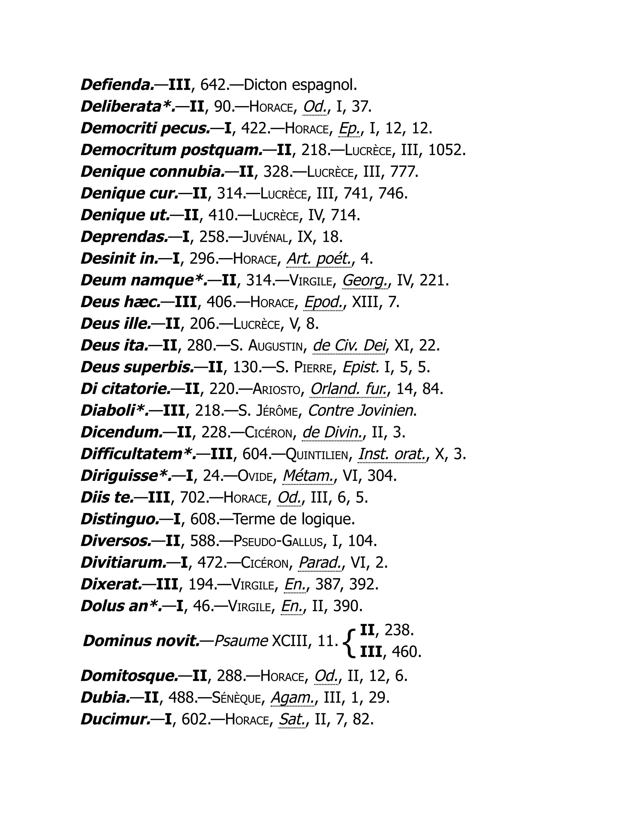 Defienda.—III, 642.—Dicton espagnol.
Deliberata*.—II, 90.—Horace, Od., I, 37.
Democriti pecus.—I, 422.—Horace, Ep., I, 12, 12.
Democritum postquam.—II, 218.—Lucrèce, III, 1052.
Denique connubia.—II, 328.—Lucrèce, III, 777.
Denique cur.—II, 314.—Lucrèce, III, 741, 746.
Denique ut.—II, 410.—Lucrèce, IV, 714.
Deprendas.—I, 258.—Juvénal, IX, 18.
Desinit in.—I, 296.—Horace, Art. poét., 4.
Deum namque*.—II, 314.—Virgile, Georg., IV, 221.
Deus hæc.—III, 406.—Horace, Epod., XIII, 7.
Deus ille.—II, 206.—Lucrèce, V, 8.
Deus ita.—II, 280.—S. Augustin, de Civ. Dei, XI, 22.
Deus superbis.—II, 130.—S. Pierre, Epist. I, 5, 5.
Di citatorie.—II, 220.—Ariosto, Orland. fur., 14, 84.
Diaboli*.—III, 218.—S. Jérôme, Contre Jovinien.
Dicendum.—II, 228.—Cicéron, de Divin., II, 3.
Difficultatem*.—III, 604.—Quintilien, Inst. orat., X, 3.
Diriguisse*.—I, 24.—Ovide, Métam., VI, 304.
Diis te.—III, 702.—Horace, Od., III, 6, 5.
Distinguo.—I, 608.—Terme de logique.
Diversos.—II, 588.—Pseudo-Gallus, I, 104.
Divitiarum.—I, 472.—Cicéron, Parad., VI, 2.
Dixerat.—III, 194.—Virgile, En., 387, 392.
Dolus an*.—I, 46.—Virgile, En., II, 390.
Dominus novit.—Psaume XCIII, 11. {
II, 238.
III, 460.
Domitosque.—II, 288.—Horace, Od., II, 12, 6.
Dubia.—II, 488.—Sénèque, Agam., III, 1, 29.
Ducimur.—I, 602.—Horace, Sat., II, 7, 82.
 