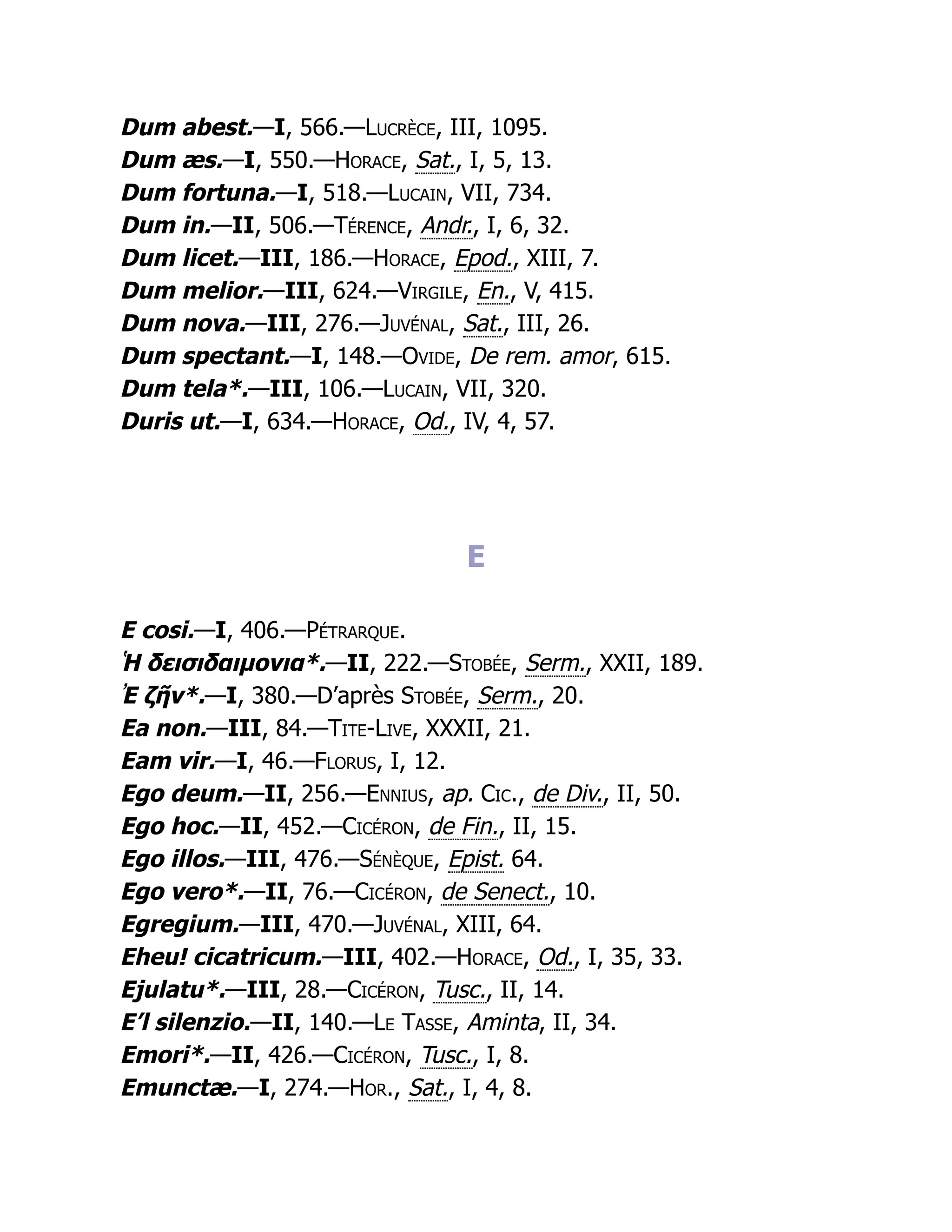 Dum abest.—I, 566.—Lucrèce, III, 1095.
Dum æs.—I, 550.—Horace, Sat., I, 5, 13.
Dum fortuna.—I, 518.—Lucain, VII, 734.
Dum in.—II, 506.—Térence, Andr., I, 6, 32.
Dum licet.—III, 186.—Horace, Epod., XIII, 7.
Dum melior.—III, 624.—Virgile, En., V, 415.
Dum nova.—III, 276.—Juvénal, Sat., III, 26.
Dum spectant.—I, 148.—Ovide, De rem. amor, 615.
Dum tela*.—III, 106.—Lucain, VII, 320.
Duris ut.—I, 634.—Horace, Od., IV, 4, 57.
E
E cosi.—I, 406.—Pétrarque.
Ἡ δεισιδαιμονια*.—II, 222.—Stobée, Serm., XXII, 189.
Ἐ ζῆν*.—I, 380.—D’après Stobée, Serm., 20.
Ea non.—III, 84.—Tite-Live, XXXII, 21.
Eam vir.—I, 46.—Florus, I, 12.
Ego deum.—II, 256.—Ennius, ap. Cic., de Div., II, 50.
Ego hoc.—II, 452.—Cicéron, de Fin., II, 15.
Ego illos.—III, 476.—Sénèque, Epist. 64.
Ego vero*.—II, 76.—Cicéron, de Senect., 10.
Egregium.—III, 470.—Juvénal, XIII, 64.
Eheu! cicatricum.—III, 402.—Horace, Od., I, 35, 33.
Ejulatu*.—III, 28.—Cicéron, Tusc., II, 14.
E’l silenzio.—II, 140.—Le Tasse, Aminta, II, 34.
Emori*.—II, 426.—Cicéron, Tusc., I, 8.
Emunctæ.—I, 274.—Hor., Sat., I, 4, 8.
 