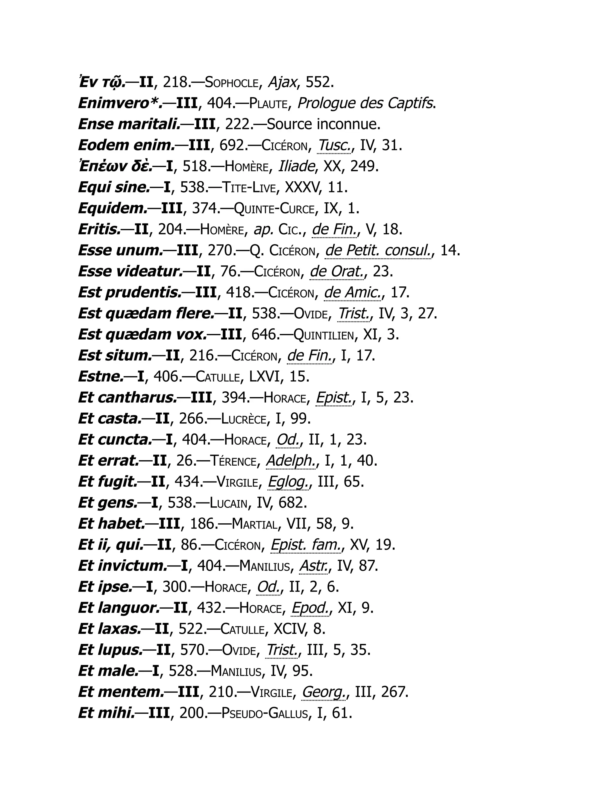Ἐν τῷ.—II, 218.—Sophocle, Ajax, 552.
Enimvero*.—III, 404.—Plaute, Prologue des Captifs.
Ense maritali.—III, 222.—Source inconnue.
Eodem enim.—III, 692.—Cicéron, Tusc., IV, 31.
Ἐπέων δὲ.—I, 518.—Homère, Iliade, XX, 249.
Equi sine.—I, 538.—Tite-Live, XXXV, 11.
Equidem.—III, 374.—Quinte-Curce, IX, 1.
Eritis.—II, 204.—Homère, ap. Cic., de Fin., V, 18.
Esse unum.—III, 270.—Q. Cicéron, de Petit. consul., 14.
Esse videatur.—II, 76.—Cicéron, de Orat., 23.
Est prudentis.—III, 418.—Cicéron, de Amic., 17.
Est quædam flere.—II, 538.—Ovide, Trist., IV, 3, 27.
Est quædam vox.—III, 646.—Quintilien, XI, 3.
Est situm.—II, 216.—Cicéron, de Fin., I, 17.
Estne.—I, 406.—Catulle, LXVI, 15.
Et cantharus.—III, 394.—Horace, Epist., I, 5, 23.
Et casta.—II, 266.—Lucrèce, I, 99.
Et cuncta.—I, 404.—Horace, Od., II, 1, 23.
Et errat.—II, 26.—Térence, Adelph., I, 1, 40.
Et fugit.—II, 434.—Virgile, Eglog., III, 65.
Et gens.—I, 538.—Lucain, IV, 682.
Et habet.—III, 186.—Martial, VII, 58, 9.
Et ii, qui.—II, 86.—Cicéron, Epist. fam., XV, 19.
Et invictum.—I, 404.—Manilius, Astr., IV, 87.
Et ipse.—I, 300.—Horace, Od., II, 2, 6.
Et languor.—II, 432.—Horace, Epod., XI, 9.
Et laxas.—II, 522.—Catulle, XCIV, 8.
Et lupus.—II, 570.—Ovide, Trist., III, 5, 35.
Et male.—I, 528.—Manilius, IV, 95.
Et mentem.—III, 210.—Virgile, Georg., III, 267.
Et mihi.—III, 200.—Pseudo-Gallus, I, 61.
 