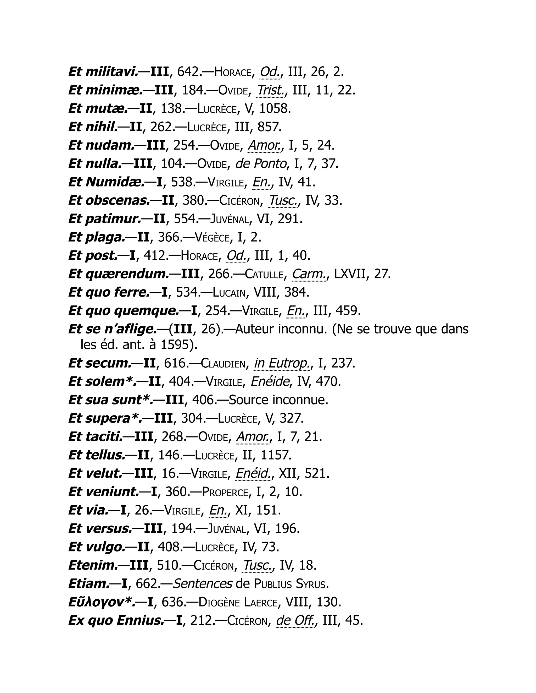 Et militavi.—III, 642.—Horace, Od., III, 26, 2.
Et minimæ.—III, 184.—Ovide, Trist., III, 11, 22.
Et mutæ.—II, 138.—Lucrèce, V, 1058.
Et nihil.—II, 262.—Lucrèce, III, 857.
Et nudam.—III, 254.—Ovide, Amor., I, 5, 24.
Et nulla.—III, 104.—Ovide, de Ponto, I, 7, 37.
Et Numidæ.—I, 538.—Virgile, En., IV, 41.
Et obscenas.—II, 380.—Cicéron, Tusc., IV, 33.
Et patimur.—II, 554.—Juvénal, VI, 291.
Et plaga.—II, 366.—Végèce, I, 2.
Et post.—I, 412.—Horace, Od., III, 1, 40.
Et quærendum.—III, 266.—Catulle, Carm., LXVII, 27.
Et quo ferre.—I, 534.—Lucain, VIII, 384.
Et quo quemque.—I, 254.—Virgile, En., III, 459.
Et se n’aflige.—(III, 26).—Auteur inconnu. (Ne se trouve que dans
les éd. ant. à 1595).
Et secum.—II, 616.—Claudien, in Eutrop., I, 237.
Et solem*.—II, 404.—Virgile, Enéide, IV, 470.
Et sua sunt*.—III, 406.—Source inconnue.
Et supera*.—III, 304.—Lucrèce, V, 327.
Et taciti.—III, 268.—Ovide, Amor., I, 7, 21.
Et tellus.—II, 146.—Lucrèce, II, 1157.
Et velut.—III, 16.—Virgile, Enéid., XII, 521.
Et veniunt.—I, 360.—Properce, I, 2, 10.
Et via.—I, 26.—Virgile, En., XI, 151.
Et versus.—III, 194.—Juvénal, VI, 196.
Et vulgo.—II, 408.—Lucrèce, IV, 73.
Etenim.—III, 510.—Cicéron, Tusc., IV, 18.
Etiam.—I, 662.—Sentences de Publius Syrus.
Εῦλογον*.—I, 636.—Diogène Laerce, VIII, 130.
Ex quo Ennius.—I, 212.—Cicéron, de Off., III, 45.
 