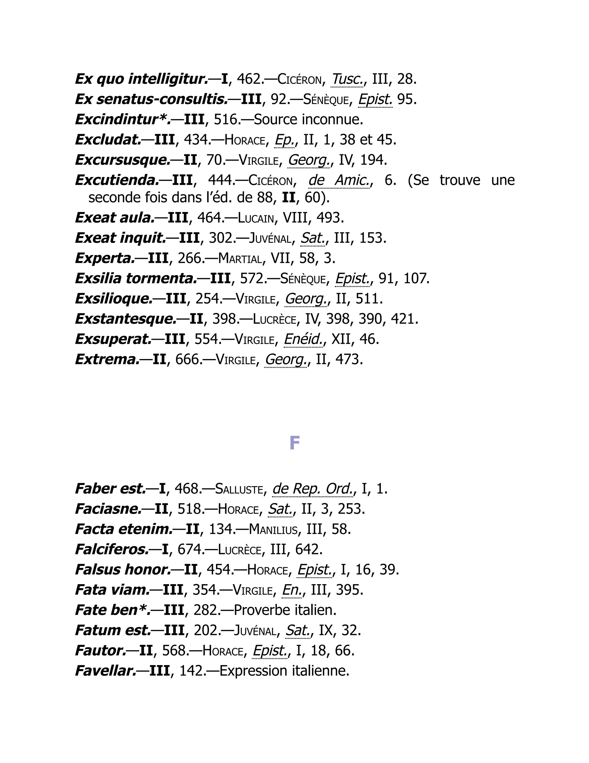 Ex quo intelligitur.—I, 462.—Cicéron, Tusc., III, 28.
Ex senatus-consultis.—III, 92.—Sénèque, Epist. 95.
Excindintur*.—III, 516.—Source inconnue.
Excludat.—III, 434.—Horace, Ep., II, 1, 38 et 45.
Excursusque.—II, 70.—Virgile, Georg., IV, 194.
Excutienda.—III, 444.—Cicéron, de Amic., 6. (Se trouve une
seconde fois dans l’éd. de 88, II, 60).
Exeat aula.—III, 464.—Lucain, VIII, 493.
Exeat inquit.—III, 302.—Juvénal, Sat., III, 153.
Experta.—III, 266.—Martial, VII, 58, 3.
Exsilia tormenta.—III, 572.—Sénèque, Epist., 91, 107.
Exsilioque.—III, 254.—Virgile, Georg., II, 511.
Exstantesque.—II, 398.—Lucrèce, IV, 398, 390, 421.
Exsuperat.—III, 554.—Virgile, Enéid., XII, 46.
Extrema.—II, 666.—Virgile, Georg., II, 473.
F
Faber est.—I, 468.—Salluste, de Rep. Ord., I, 1.
Faciasne.—II, 518.—Horace, Sat., II, 3, 253.
Facta etenim.—II, 134.—Manilius, III, 58.
Falciferos.—I, 674.—Lucrèce, III, 642.
Falsus honor.—II, 454.—Horace, Epist., I, 16, 39.
Fata viam.—III, 354.—Virgile, En., III, 395.
Fate ben*.—III, 282.—Proverbe italien.
Fatum est.—III, 202.—Juvénal, Sat., IX, 32.
Fautor.—II, 568.—Horace, Epist., I, 18, 66.
Favellar.—III, 142.—Expression italienne.
 