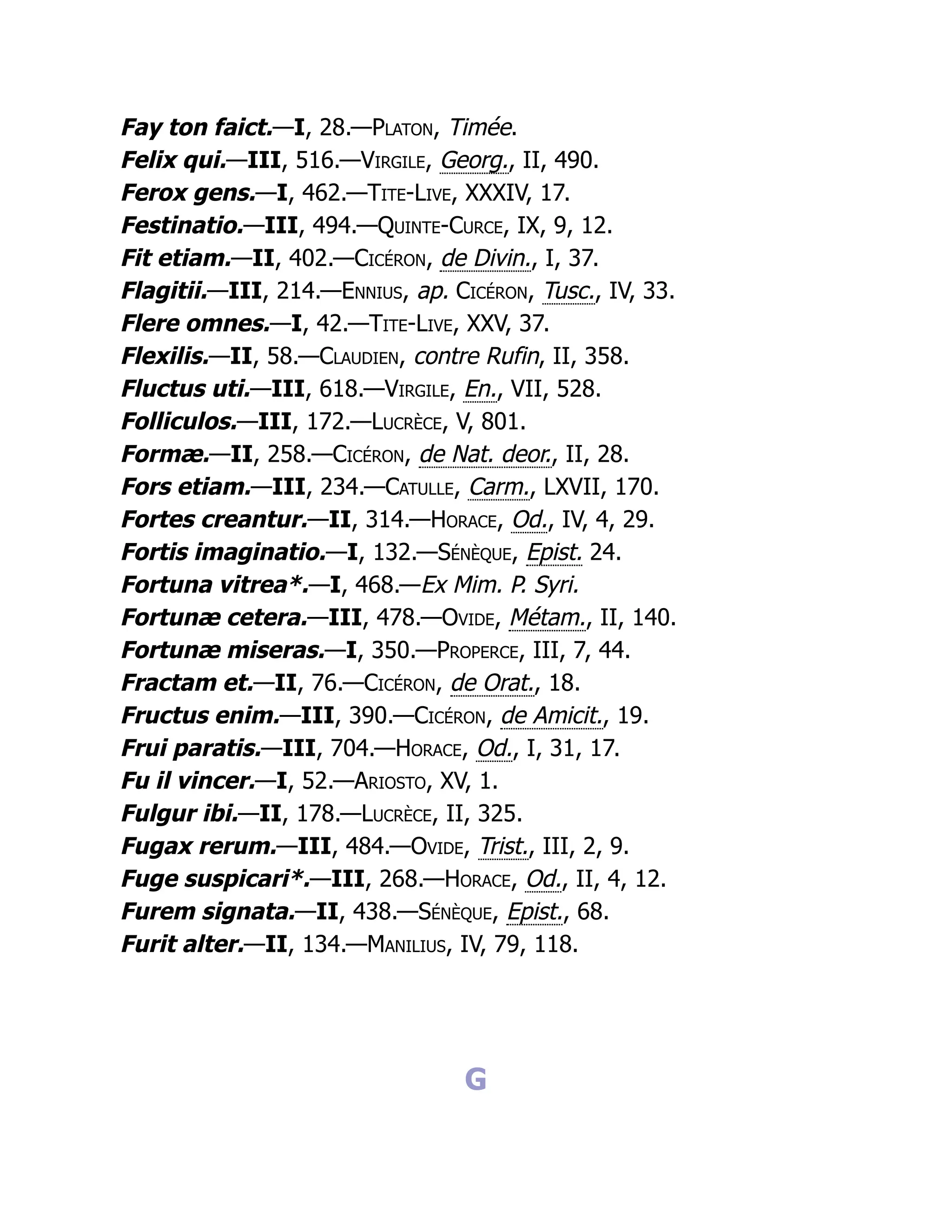 Fay ton faict.—I, 28.—Platon, Timée.
Felix qui.—III, 516.—Virgile, Georg., II, 490.
Ferox gens.—I, 462.—Tite-Live, XXXIV, 17.
Festinatio.—III, 494.—Quinte-Curce, IX, 9, 12.
Fit etiam.—II, 402.—Cicéron, de Divin., I, 37.
Flagitii.—III, 214.—Ennius, ap. Cicéron, Tusc., IV, 33.
Flere omnes.—I, 42.—Tite-Live, XXV, 37.
Flexilis.—II, 58.—Claudien, contre Rufin, II, 358.
Fluctus uti.—III, 618.—Virgile, En., VII, 528.
Folliculos.—III, 172.—Lucrèce, V, 801.
Formæ.—II, 258.—Cicéron, de Nat. deor., II, 28.
Fors etiam.—III, 234.—Catulle, Carm., LXVII, 170.
Fortes creantur.—II, 314.—Horace, Od., IV, 4, 29.
Fortis imaginatio.—I, 132.—Sénèque, Epist. 24.
Fortuna vitrea*.—I, 468.—Ex Mim. P. Syri.
Fortunæ cetera.—III, 478.—Ovide, Métam., II, 140.
Fortunæ miseras.—I, 350.—Properce, III, 7, 44.
Fractam et.—II, 76.—Cicéron, de Orat., 18.
Fructus enim.—III, 390.—Cicéron, de Amicit., 19.
Frui paratis.—III, 704.—Horace, Od., I, 31, 17.
Fu il vincer.—I, 52.—Ariosto, XV, 1.
Fulgur ibi.—II, 178.—Lucrèce, II, 325.
Fugax rerum.—III, 484.—Ovide, Trist., III, 2, 9.
Fuge suspicari*.—III, 268.—Horace, Od., II, 4, 12.
Furem signata.—II, 438.—Sénèque, Epist., 68.
Furit alter.—II, 134.—Manilius, IV, 79, 118.
G
 