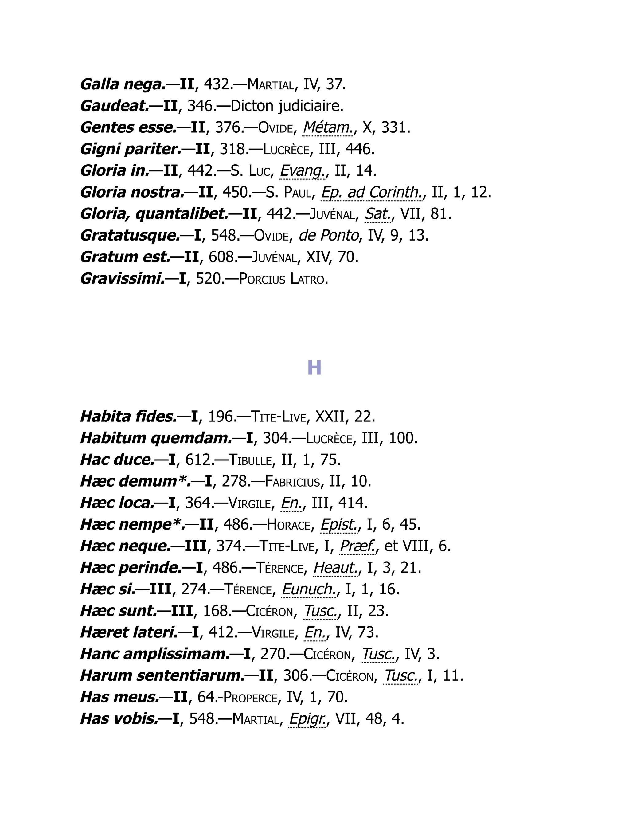 Galla nega.—II, 432.—Martial, IV, 37.
Gaudeat.—II, 346.—Dicton judiciaire.
Gentes esse.—II, 376.—Ovide, Métam., X, 331.
Gigni pariter.—II, 318.—Lucrèce, III, 446.
Gloria in.—II, 442.—S. Luc, Evang., II, 14.
Gloria nostra.—II, 450.—S. Paul, Ep. ad Corinth., II, 1, 12.
Gloria, quantalibet.—II, 442.—Juvénal, Sat., VII, 81.
Gratatusque.—I, 548.—Ovide, de Ponto, IV, 9, 13.
Gratum est.—II, 608.—Juvénal, XIV, 70.
Gravissimi.—I, 520.—Porcius Latro.
H
Habita fides.—I, 196.—Tite-Live, XXII, 22.
Habitum quemdam.—I, 304.—Lucrèce, III, 100.
Hac duce.—I, 612.—Tibulle, II, 1, 75.
Hæc demum*.—I, 278.—Fabricius, II, 10.
Hæc loca.—I, 364.—Virgile, En., III, 414.
Hæc nempe*.—II, 486.—Horace, Epist., I, 6, 45.
Hæc neque.—III, 374.—Tite-Live, I, Præf., et VIII, 6.
Hæc perinde.—I, 486.—Térence, Heaut., I, 3, 21.
Hæc si.—III, 274.—Térence, Eunuch., I, 1, 16.
Hæc sunt.—III, 168.—Cicéron, Tusc., II, 23.
Hæret lateri.—I, 412.—Virgile, En., IV, 73.
Hanc amplissimam.—I, 270.—Cicéron, Tusc., IV, 3.
Harum sententiarum.—II, 306.—Cicéron, Tusc., I, 11.
Has meus.—II, 64.-Properce, IV, 1, 70.
Has vobis.—I, 548.—Martial, Epigr., VII, 48, 4.
 