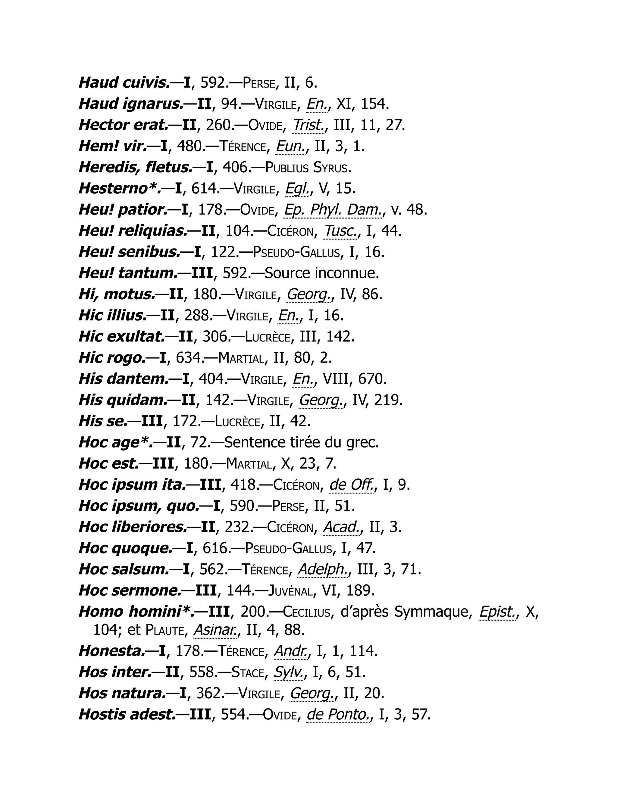 Haud cuivis.—I, 592.—Perse, II, 6.
Haud ignarus.—II, 94.—Virgile, En., XI, 154.
Hector erat.—II, 260.—Ovide, Trist., III, 11, 27.
Hem! vir.—I, 480.—Térence, Eun., II, 3, 1.
Heredis, fletus.—I, 406.—Publius Syrus.
Hesterno*.—I, 614.—Virgile, Egl., V, 15.
Heu! patior.—I, 178.—Ovide, Ep. Phyl. Dam., v. 48.
Heu! reliquias.—II, 104.—Cicéron, Tusc., I, 44.
Heu! senibus.—I, 122.—Pseudo-Gallus, I, 16.
Heu! tantum.—III, 592.—Source inconnue.
Hi, motus.—II, 180.—Virgile, Georg., IV, 86.
Hic illius.—II, 288.—Virgile, En., I, 16.
Hic exultat.—II, 306.—Lucrèce, III, 142.
Hic rogo.—I, 634.—Martial, II, 80, 2.
His dantem.—I, 404.—Virgile, En., VIII, 670.
His quidam.—II, 142.—Virgile, Georg., IV, 219.
His se.—III, 172.—Lucrèce, II, 42.
Hoc age*.—II, 72.—Sentence tirée du grec.
Hoc est.—III, 180.—Martial, X, 23, 7.
Hoc ipsum ita.—III, 418.—Cicéron, de Off., I, 9.
Hoc ipsum, quo.—I, 590.—Perse, II, 51.
Hoc liberiores.—II, 232.—Cicéron, Acad., II, 3.
Hoc quoque.—I, 616.—Pseudo-Gallus, I, 47.
Hoc salsum.—I, 562.—Térence, Adelph., III, 3, 71.
Hoc sermone.—III, 144.—Juvénal, VI, 189.
Homo homini*.—III, 200.—Cecilius, d’après Symmaque, Epist., X,
104; et Plaute, Asinar., II, 4, 88.
Honesta.—I, 178.—Térence, Andr., I, 1, 114.
Hos inter.—II, 558.—Stace, Sylv., I, 6, 51.
Hos natura.—I, 362.—Virgile, Georg., II, 20.
Hostis adest.—III, 554.—Ovide, de Ponto., I, 3, 57.
 