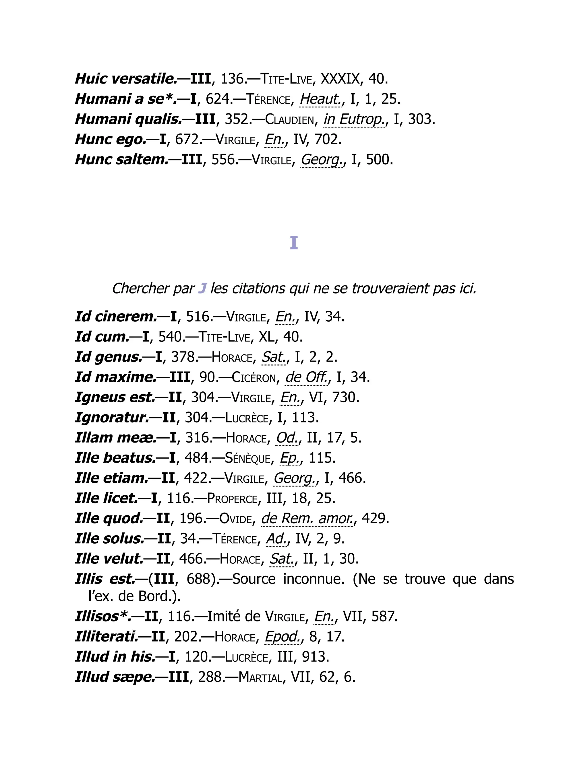 Huic versatile.—III, 136.—Tite-Live, XXXIX, 40.
Humani a se*.—I, 624.—Térence, Heaut., I, 1, 25.
Humani qualis.—III, 352.—Claudien, in Eutrop., I, 303.
Hunc ego.—I, 672.—Virgile, En., IV, 702.
Hunc saltem.—III, 556.—Virgile, Georg., I, 500.
I
Chercher par J les citations qui ne se trouveraient pas ici.
Id cinerem.—I, 516.—Virgile, En., IV, 34.
Id cum.—I, 540.—Tite-Live, XL, 40.
Id genus.—I, 378.—Horace, Sat., I, 2, 2.
Id maxime.—III, 90.—Cicéron, de Off., I, 34.
Igneus est.—II, 304.—Virgile, En., VI, 730.
Ignoratur.—II, 304.—Lucrèce, I, 113.
Illam meæ.—I, 316.—Horace, Od., II, 17, 5.
Ille beatus.—I, 484.—Sénèque, Ep., 115.
Ille etiam.—II, 422.—Virgile, Georg., I, 466.
Ille licet.—I, 116.—Properce, III, 18, 25.
Ille quod.—II, 196.—Ovide, de Rem. amor., 429.
Ille solus.—II, 34.—Térence, Ad., IV, 2, 9.
Ille velut.—II, 466.—Horace, Sat., II, 1, 30.
Illis est.—(III, 688).—Source inconnue. (Ne se trouve que dans
l’ex. de Bord.).
Illisos*.—II, 116.—Imité de Virgile, En., VII, 587.
Illiterati.—II, 202.—Horace, Epod., 8, 17.
Illud in his.—I, 120.—Lucrèce, III, 913.
Illud sæpe.—III, 288.—Martial, VII, 62, 6.
 