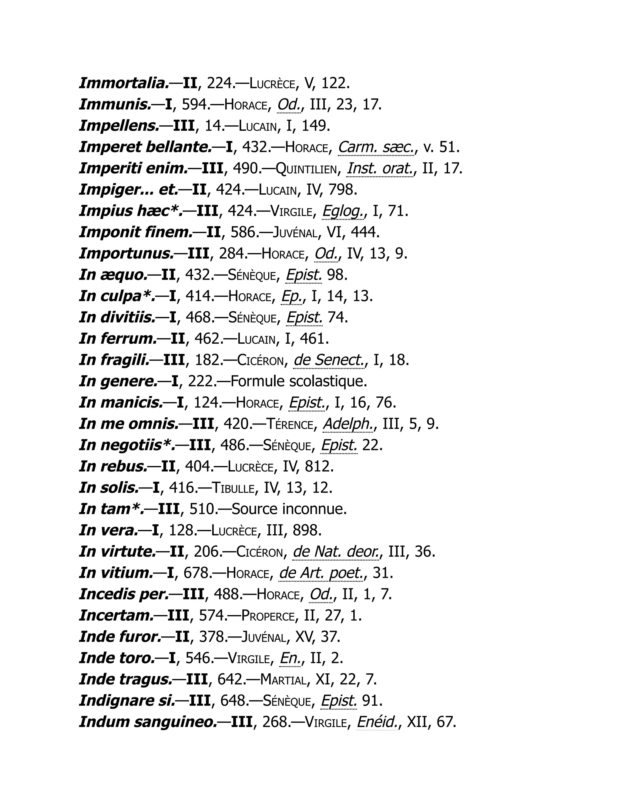 Immortalia.—II, 224.—Lucrèce, V, 122.
Immunis.—I, 594.—Horace, Od., III, 23, 17.
Impellens.—III, 14.—Lucain, I, 149.
Imperet bellante.—I, 432.—Horace, Carm. sæc., v. 51.
Imperiti enim.—III, 490.—Quintilien, Inst. orat., II, 17.
Impiger... et.—II, 424.—Lucain, IV, 798.
Impius hæc*.—III, 424.—Virgile, Eglog., I, 71.
Imponit finem.—II, 586.—Juvénal, VI, 444.
Importunus.—III, 284.—Horace, Od., IV, 13, 9.
In æquo.—II, 432.—Sénèque, Epist. 98.
In culpa*.—I, 414.—Horace, Ep., I, 14, 13.
In divitiis.—I, 468.—Sénèque, Epist. 74.
In ferrum.—II, 462.—Lucain, I, 461.
In fragili.—III, 182.—Cicéron, de Senect., I, 18.
In genere.—I, 222.—Formule scolastique.
In manicis.—I, 124.—Horace, Epist., I, 16, 76.
In me omnis.—III, 420.—Térence, Adelph., III, 5, 9.
In negotiis*.—III, 486.—Sénèque, Epist. 22.
In rebus.—II, 404.—Lucrèce, IV, 812.
In solis.—I, 416.—Tibulle, IV, 13, 12.
In tam*.—III, 510.—Source inconnue.
In vera.—I, 128.—Lucrèce, III, 898.
In virtute.—II, 206.—Cicéron, de Nat. deor., III, 36.
In vitium.—I, 678.—Horace, de Art. poet., 31.
Incedis per.—III, 488.—Horace, Od., II, 1, 7.
Incertam.—III, 574.—Properce, II, 27, 1.
Inde furor.—II, 378.—Juvénal, XV, 37.
Inde toro.—I, 546.—Virgile, En., II, 2.
Inde tragus.—III, 642.—Martial, XI, 22, 7.
Indignare si.—III, 648.—Sénèque, Epist. 91.
Indum sanguineo.—III, 268.—Virgile, Enéid., XII, 67.
 