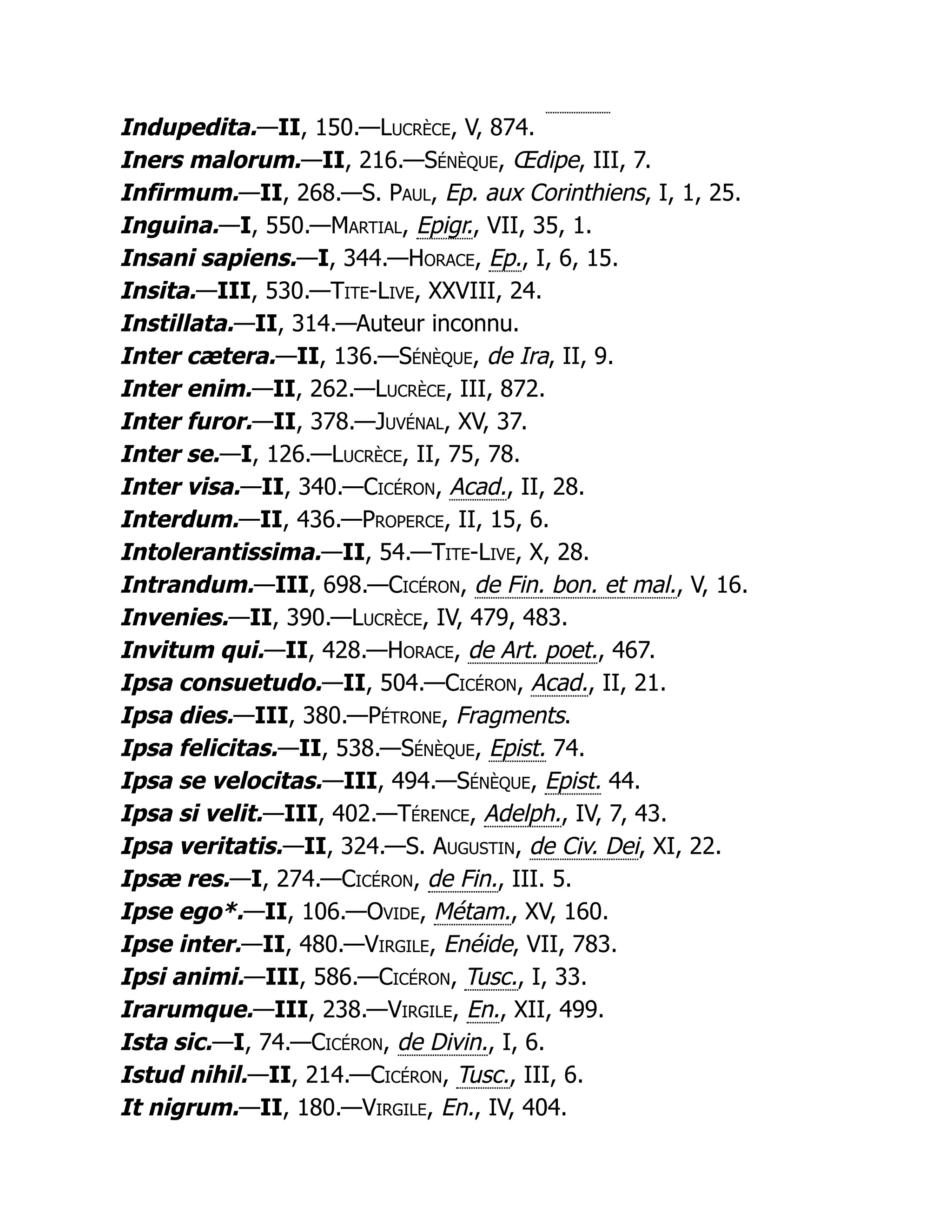 Indupedita.—II, 150.—Lucrèce, V, 874.
Iners malorum.—II, 216.—Sénèque, Œdipe, III, 7.
Infirmum.—II, 268.—S. Paul, Ep. aux Corinthiens, I, 1, 25.
Inguina.—I, 550.—Martial, Epigr., VII, 35, 1.
Insani sapiens.—I, 344.—Horace, Ep., I, 6, 15.
Insita.—III, 530.—Tite-Live, XXVIII, 24.
Instillata.—II, 314.—Auteur inconnu.
Inter cætera.—II, 136.—Sénèque, de Ira, II, 9.
Inter enim.—II, 262.—Lucrèce, III, 872.
Inter furor.—II, 378.—Juvénal, XV, 37.
Inter se.—I, 126.—Lucrèce, II, 75, 78.
Inter visa.—II, 340.—Cicéron, Acad., II, 28.
Interdum.—II, 436.—Properce, II, 15, 6.
Intolerantissima.—II, 54.—Tite-Live, X, 28.
Intrandum.—III, 698.—Cicéron, de Fin. bon. et mal., V, 16.
Invenies.—II, 390.—Lucrèce, IV, 479, 483.
Invitum qui.—II, 428.—Horace, de Art. poet., 467.
Ipsa consuetudo.—II, 504.—Cicéron, Acad., II, 21.
Ipsa dies.—III, 380.—Pétrone, Fragments.
Ipsa felicitas.—II, 538.—Sénèque, Epist. 74.
Ipsa se velocitas.—III, 494.—Sénèque, Epist. 44.
Ipsa si velit.—III, 402.—Térence, Adelph., IV, 7, 43.
Ipsa veritatis.—II, 324.—S. Augustin, de Civ. Dei, XI, 22.
Ipsæ res.—I, 274.—Cicéron, de Fin., III. 5.
Ipse ego*.—II, 106.—Ovide, Métam., XV, 160.
Ipse inter.—II, 480.—Virgile, Enéide, VII, 783.
Ipsi animi.—III, 586.—Cicéron, Tusc., I, 33.
Irarumque.—III, 238.—Virgile, En., XII, 499.
Ista sic.—I, 74.—Cicéron, de Divin., I, 6.
Istud nihil.—II, 214.—Cicéron, Tusc., III, 6.
It nigrum.—II, 180.—Virgile, En., IV, 404.
 